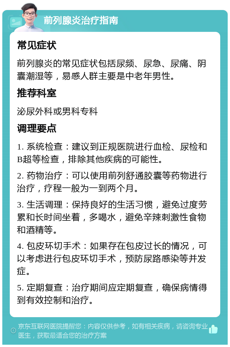 前列腺炎治疗指南 常见症状 前列腺炎的常见症状包括尿频、尿急、尿痛、阴囊潮湿等，易感人群主要是中老年男性。 推荐科室 泌尿外科或男科专科 调理要点 1. 系统检查：建议到正规医院进行血检、尿检和B超等检查，排除其他疾病的可能性。 2. 药物治疗：可以使用前列舒通胶囊等药物进行治疗，疗程一般为一到两个月。 3. 生活调理：保持良好的生活习惯，避免过度劳累和长时间坐着，多喝水，避免辛辣刺激性食物和酒精等。 4. 包皮环切手术：如果存在包皮过长的情况，可以考虑进行包皮环切手术，预防尿路感染等并发症。 5. 定期复查：治疗期间应定期复查，确保病情得到有效控制和治疗。