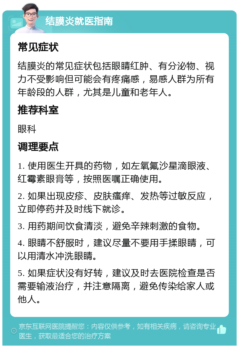 结膜炎就医指南 常见症状 结膜炎的常见症状包括眼睛红肿、有分泌物、视力不受影响但可能会有疼痛感，易感人群为所有年龄段的人群，尤其是儿童和老年人。 推荐科室 眼科 调理要点 1. 使用医生开具的药物，如左氧氟沙星滴眼液、红霉素眼膏等，按照医嘱正确使用。 2. 如果出现皮疹、皮肤瘙痒、发热等过敏反应，立即停药并及时线下就诊。 3. 用药期间饮食清淡，避免辛辣刺激的食物。 4. 眼睛不舒服时，建议尽量不要用手揉眼睛，可以用清水冲洗眼睛。 5. 如果症状没有好转，建议及时去医院检查是否需要输液治疗，并注意隔离，避免传染给家人或他人。