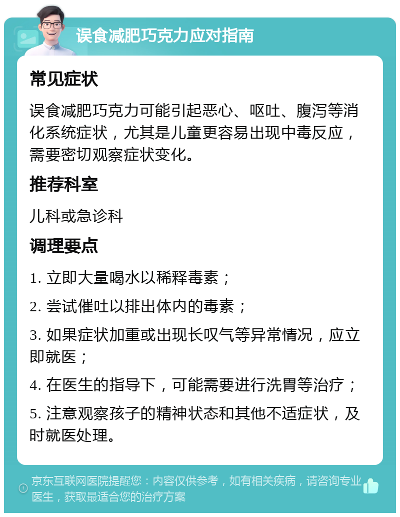 误食减肥巧克力应对指南 常见症状 误食减肥巧克力可能引起恶心、呕吐、腹泻等消化系统症状，尤其是儿童更容易出现中毒反应，需要密切观察症状变化。 推荐科室 儿科或急诊科 调理要点 1. 立即大量喝水以稀释毒素； 2. 尝试催吐以排出体内的毒素； 3. 如果症状加重或出现长叹气等异常情况，应立即就医； 4. 在医生的指导下，可能需要进行洗胃等治疗； 5. 注意观察孩子的精神状态和其他不适症状，及时就医处理。