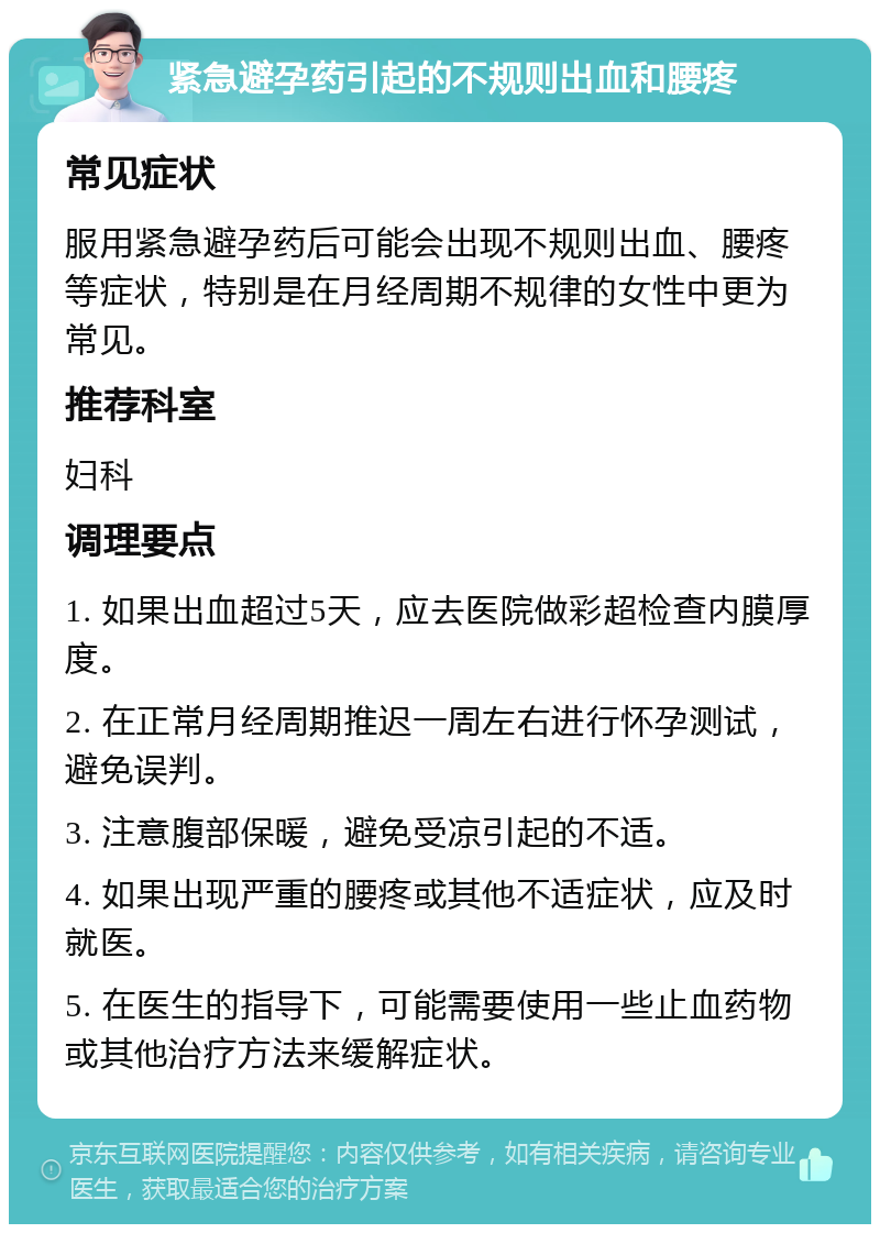 紧急避孕药引起的不规则出血和腰疼 常见症状 服用紧急避孕药后可能会出现不规则出血、腰疼等症状，特别是在月经周期不规律的女性中更为常见。 推荐科室 妇科 调理要点 1. 如果出血超过5天，应去医院做彩超检查内膜厚度。 2. 在正常月经周期推迟一周左右进行怀孕测试，避免误判。 3. 注意腹部保暖，避免受凉引起的不适。 4. 如果出现严重的腰疼或其他不适症状，应及时就医。 5. 在医生的指导下，可能需要使用一些止血药物或其他治疗方法来缓解症状。