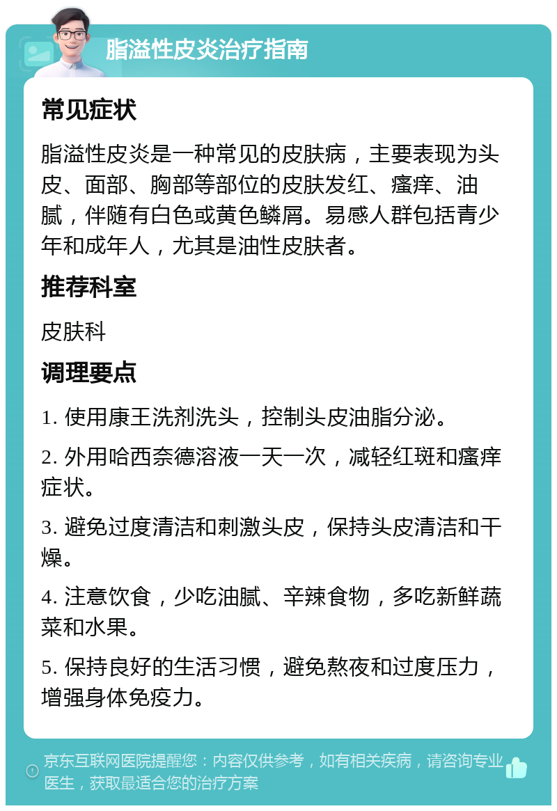 脂溢性皮炎治疗指南 常见症状 脂溢性皮炎是一种常见的皮肤病，主要表现为头皮、面部、胸部等部位的皮肤发红、瘙痒、油腻，伴随有白色或黄色鳞屑。易感人群包括青少年和成年人，尤其是油性皮肤者。 推荐科室 皮肤科 调理要点 1. 使用康王洗剂洗头，控制头皮油脂分泌。 2. 外用哈西奈德溶液一天一次，减轻红斑和瘙痒症状。 3. 避免过度清洁和刺激头皮，保持头皮清洁和干燥。 4. 注意饮食，少吃油腻、辛辣食物，多吃新鲜蔬菜和水果。 5. 保持良好的生活习惯，避免熬夜和过度压力，增强身体免疫力。