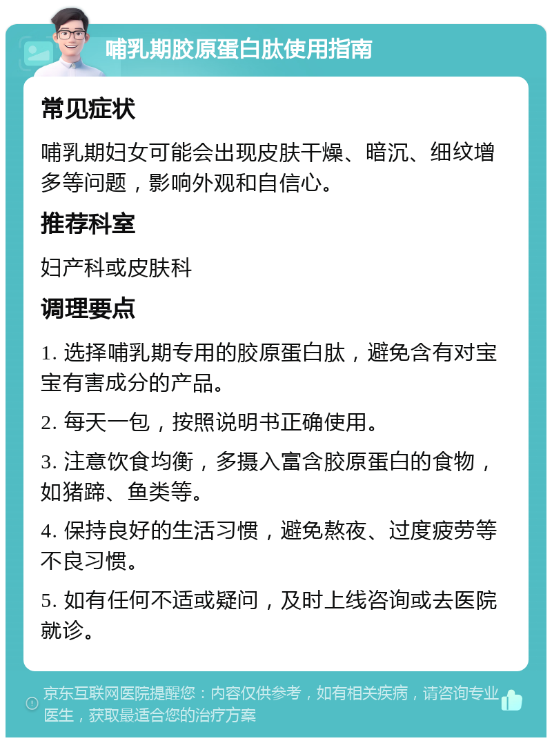 哺乳期胶原蛋白肽使用指南 常见症状 哺乳期妇女可能会出现皮肤干燥、暗沉、细纹增多等问题，影响外观和自信心。 推荐科室 妇产科或皮肤科 调理要点 1. 选择哺乳期专用的胶原蛋白肽，避免含有对宝宝有害成分的产品。 2. 每天一包，按照说明书正确使用。 3. 注意饮食均衡，多摄入富含胶原蛋白的食物，如猪蹄、鱼类等。 4. 保持良好的生活习惯，避免熬夜、过度疲劳等不良习惯。 5. 如有任何不适或疑问，及时上线咨询或去医院就诊。