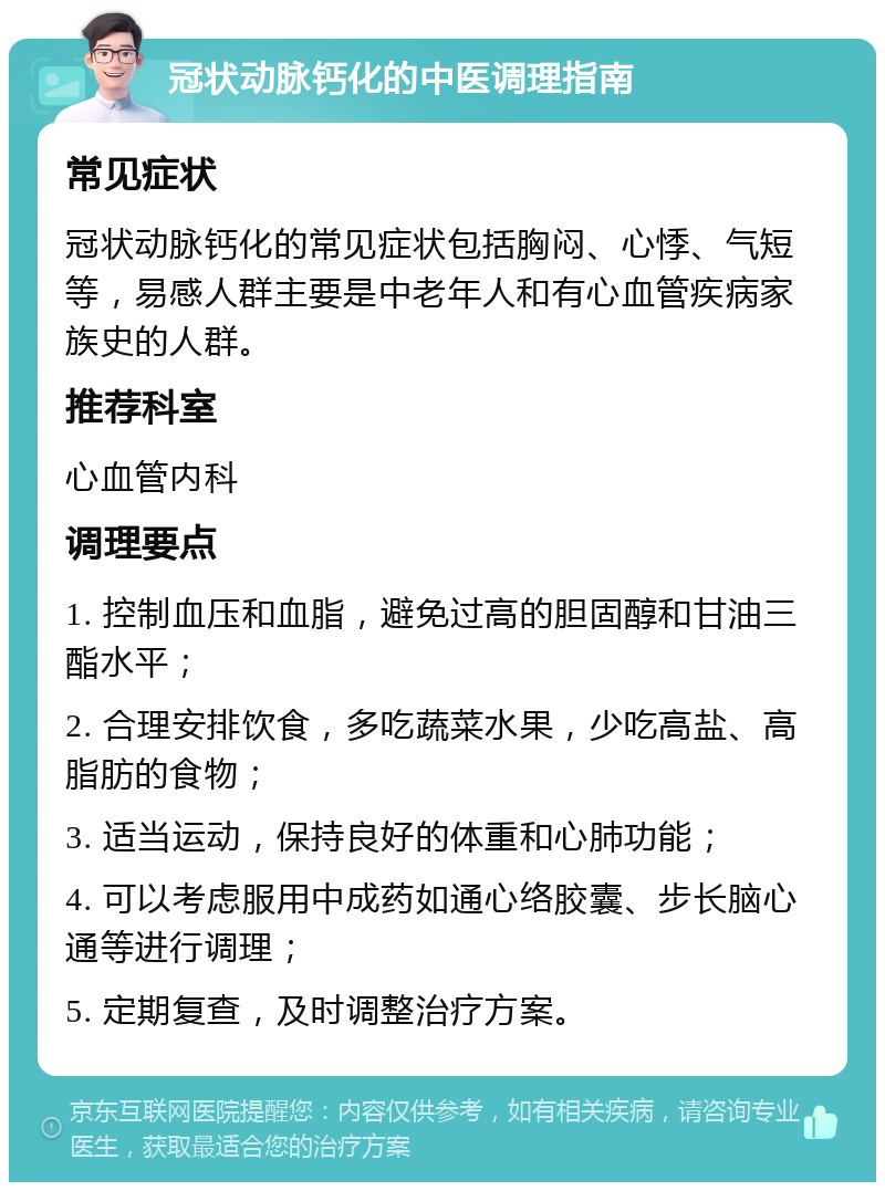 冠状动脉钙化的中医调理指南 常见症状 冠状动脉钙化的常见症状包括胸闷、心悸、气短等，易感人群主要是中老年人和有心血管疾病家族史的人群。 推荐科室 心血管内科 调理要点 1. 控制血压和血脂，避免过高的胆固醇和甘油三酯水平； 2. 合理安排饮食，多吃蔬菜水果，少吃高盐、高脂肪的食物； 3. 适当运动，保持良好的体重和心肺功能； 4. 可以考虑服用中成药如通心络胶囊、步长脑心通等进行调理； 5. 定期复查，及时调整治疗方案。