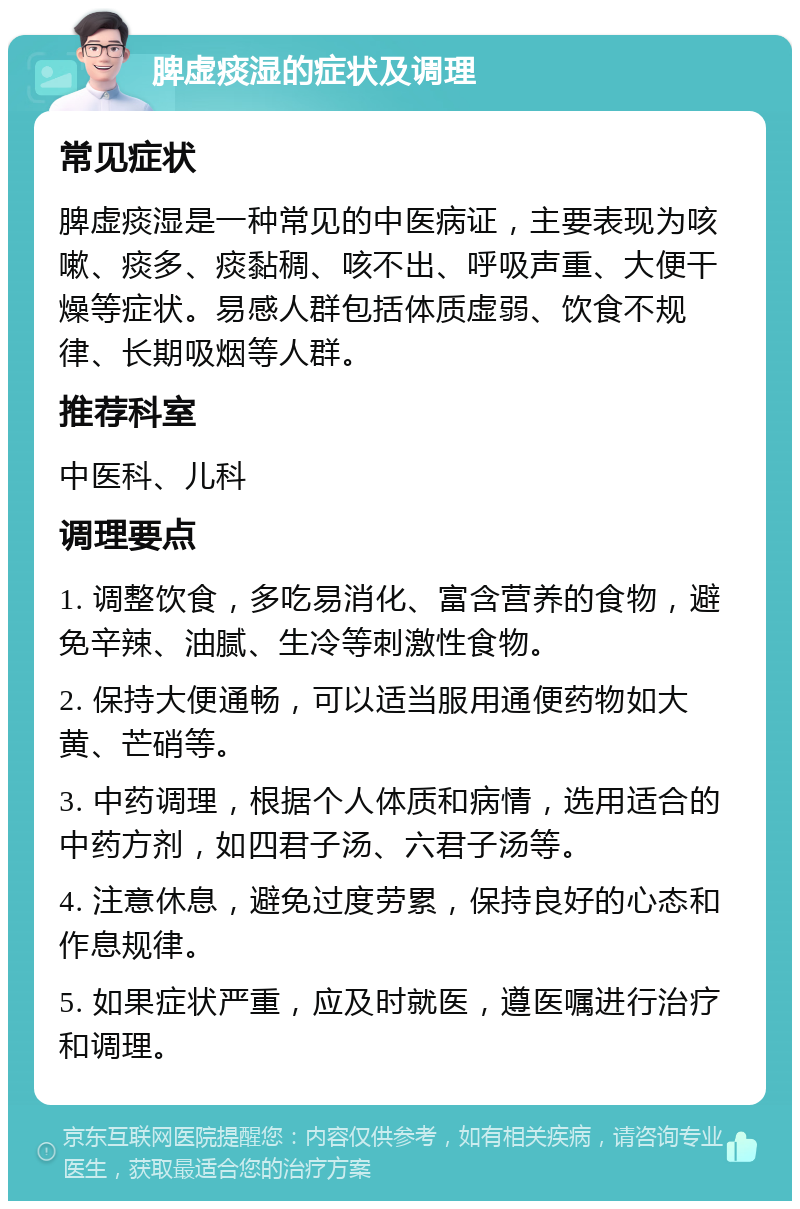 脾虚痰湿的症状及调理 常见症状 脾虚痰湿是一种常见的中医病证，主要表现为咳嗽、痰多、痰黏稠、咳不出、呼吸声重、大便干燥等症状。易感人群包括体质虚弱、饮食不规律、长期吸烟等人群。 推荐科室 中医科、儿科 调理要点 1. 调整饮食，多吃易消化、富含营养的食物，避免辛辣、油腻、生冷等刺激性食物。 2. 保持大便通畅，可以适当服用通便药物如大黄、芒硝等。 3. 中药调理，根据个人体质和病情，选用适合的中药方剂，如四君子汤、六君子汤等。 4. 注意休息，避免过度劳累，保持良好的心态和作息规律。 5. 如果症状严重，应及时就医，遵医嘱进行治疗和调理。