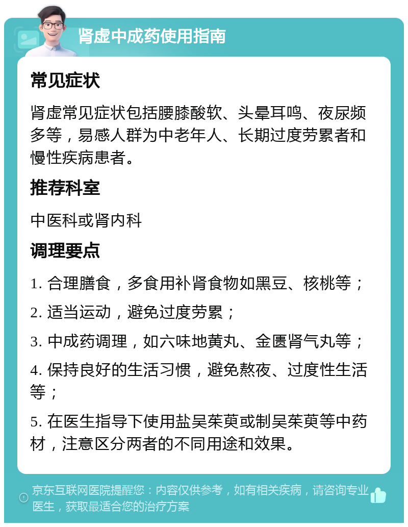 肾虚中成药使用指南 常见症状 肾虚常见症状包括腰膝酸软、头晕耳鸣、夜尿频多等，易感人群为中老年人、长期过度劳累者和慢性疾病患者。 推荐科室 中医科或肾内科 调理要点 1. 合理膳食，多食用补肾食物如黑豆、核桃等； 2. 适当运动，避免过度劳累； 3. 中成药调理，如六味地黄丸、金匮肾气丸等； 4. 保持良好的生活习惯，避免熬夜、过度性生活等； 5. 在医生指导下使用盐吴茱萸或制吴茱萸等中药材，注意区分两者的不同用途和效果。