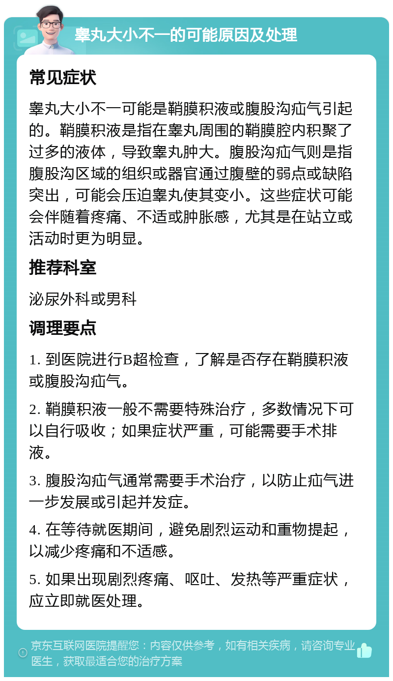 睾丸大小不一的可能原因及处理 常见症状 睾丸大小不一可能是鞘膜积液或腹股沟疝气引起的。鞘膜积液是指在睾丸周围的鞘膜腔内积聚了过多的液体，导致睾丸肿大。腹股沟疝气则是指腹股沟区域的组织或器官通过腹壁的弱点或缺陷突出，可能会压迫睾丸使其变小。这些症状可能会伴随着疼痛、不适或肿胀感，尤其是在站立或活动时更为明显。 推荐科室 泌尿外科或男科 调理要点 1. 到医院进行B超检查，了解是否存在鞘膜积液或腹股沟疝气。 2. 鞘膜积液一般不需要特殊治疗，多数情况下可以自行吸收；如果症状严重，可能需要手术排液。 3. 腹股沟疝气通常需要手术治疗，以防止疝气进一步发展或引起并发症。 4. 在等待就医期间，避免剧烈运动和重物提起，以减少疼痛和不适感。 5. 如果出现剧烈疼痛、呕吐、发热等严重症状，应立即就医处理。