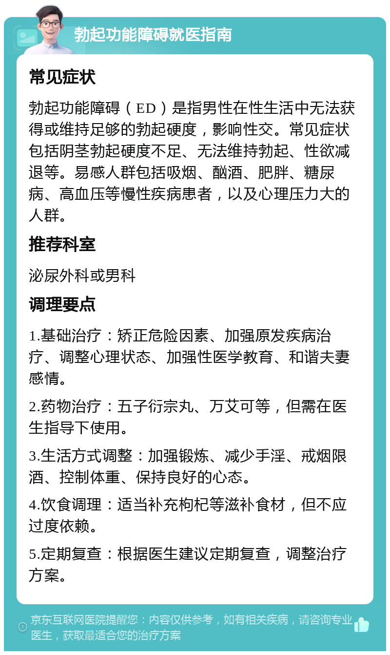 勃起功能障碍就医指南 常见症状 勃起功能障碍（ED）是指男性在性生活中无法获得或维持足够的勃起硬度，影响性交。常见症状包括阴茎勃起硬度不足、无法维持勃起、性欲减退等。易感人群包括吸烟、酗酒、肥胖、糖尿病、高血压等慢性疾病患者，以及心理压力大的人群。 推荐科室 泌尿外科或男科 调理要点 1.基础治疗：矫正危险因素、加强原发疾病治疗、调整心理状态、加强性医学教育、和谐夫妻感情。 2.药物治疗：五子衍宗丸、万艾可等，但需在医生指导下使用。 3.生活方式调整：加强锻炼、减少手淫、戒烟限酒、控制体重、保持良好的心态。 4.饮食调理：适当补充枸杞等滋补食材，但不应过度依赖。 5.定期复查：根据医生建议定期复查，调整治疗方案。