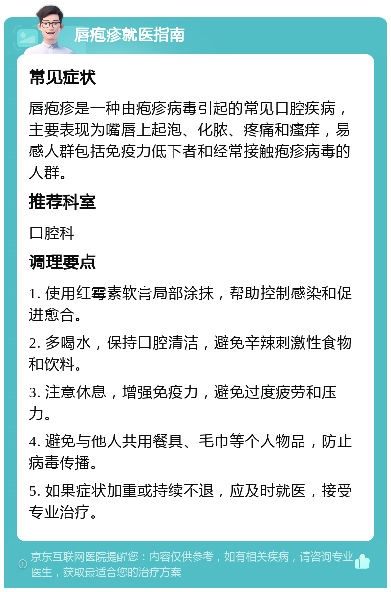 唇疱疹就医指南 常见症状 唇疱疹是一种由疱疹病毒引起的常见口腔疾病，主要表现为嘴唇上起泡、化脓、疼痛和瘙痒，易感人群包括免疫力低下者和经常接触疱疹病毒的人群。 推荐科室 口腔科 调理要点 1. 使用红霉素软膏局部涂抹，帮助控制感染和促进愈合。 2. 多喝水，保持口腔清洁，避免辛辣刺激性食物和饮料。 3. 注意休息，增强免疫力，避免过度疲劳和压力。 4. 避免与他人共用餐具、毛巾等个人物品，防止病毒传播。 5. 如果症状加重或持续不退，应及时就医，接受专业治疗。