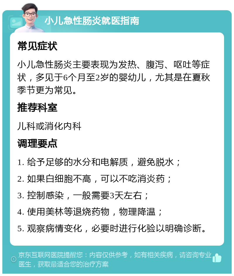 小儿急性肠炎就医指南 常见症状 小儿急性肠炎主要表现为发热、腹泻、呕吐等症状，多见于6个月至2岁的婴幼儿，尤其是在夏秋季节更为常见。 推荐科室 儿科或消化内科 调理要点 1. 给予足够的水分和电解质，避免脱水； 2. 如果白细胞不高，可以不吃消炎药； 3. 控制感染，一般需要3天左右； 4. 使用美林等退烧药物，物理降温； 5. 观察病情变化，必要时进行化验以明确诊断。