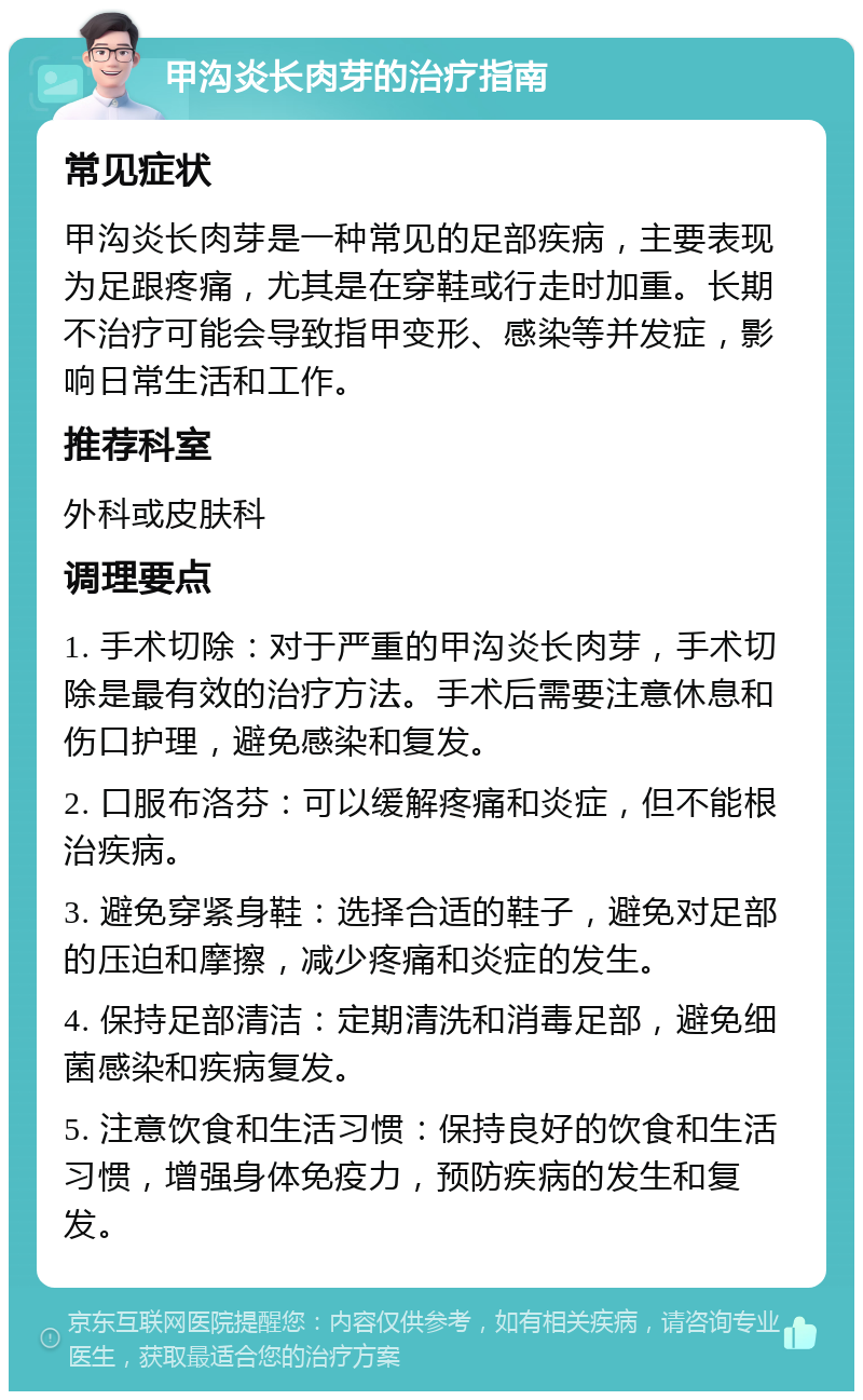 甲沟炎长肉芽的治疗指南 常见症状 甲沟炎长肉芽是一种常见的足部疾病，主要表现为足跟疼痛，尤其是在穿鞋或行走时加重。长期不治疗可能会导致指甲变形、感染等并发症，影响日常生活和工作。 推荐科室 外科或皮肤科 调理要点 1. 手术切除：对于严重的甲沟炎长肉芽，手术切除是最有效的治疗方法。手术后需要注意休息和伤口护理，避免感染和复发。 2. 口服布洛芬：可以缓解疼痛和炎症，但不能根治疾病。 3. 避免穿紧身鞋：选择合适的鞋子，避免对足部的压迫和摩擦，减少疼痛和炎症的发生。 4. 保持足部清洁：定期清洗和消毒足部，避免细菌感染和疾病复发。 5. 注意饮食和生活习惯：保持良好的饮食和生活习惯，增强身体免疫力，预防疾病的发生和复发。