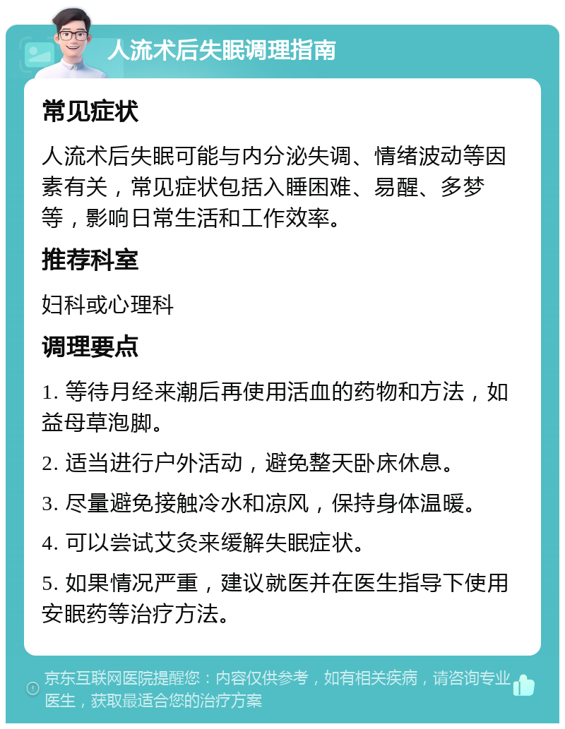 人流术后失眠调理指南 常见症状 人流术后失眠可能与内分泌失调、情绪波动等因素有关，常见症状包括入睡困难、易醒、多梦等，影响日常生活和工作效率。 推荐科室 妇科或心理科 调理要点 1. 等待月经来潮后再使用活血的药物和方法，如益母草泡脚。 2. 适当进行户外活动，避免整天卧床休息。 3. 尽量避免接触冷水和凉风，保持身体温暖。 4. 可以尝试艾灸来缓解失眠症状。 5. 如果情况严重，建议就医并在医生指导下使用安眠药等治疗方法。