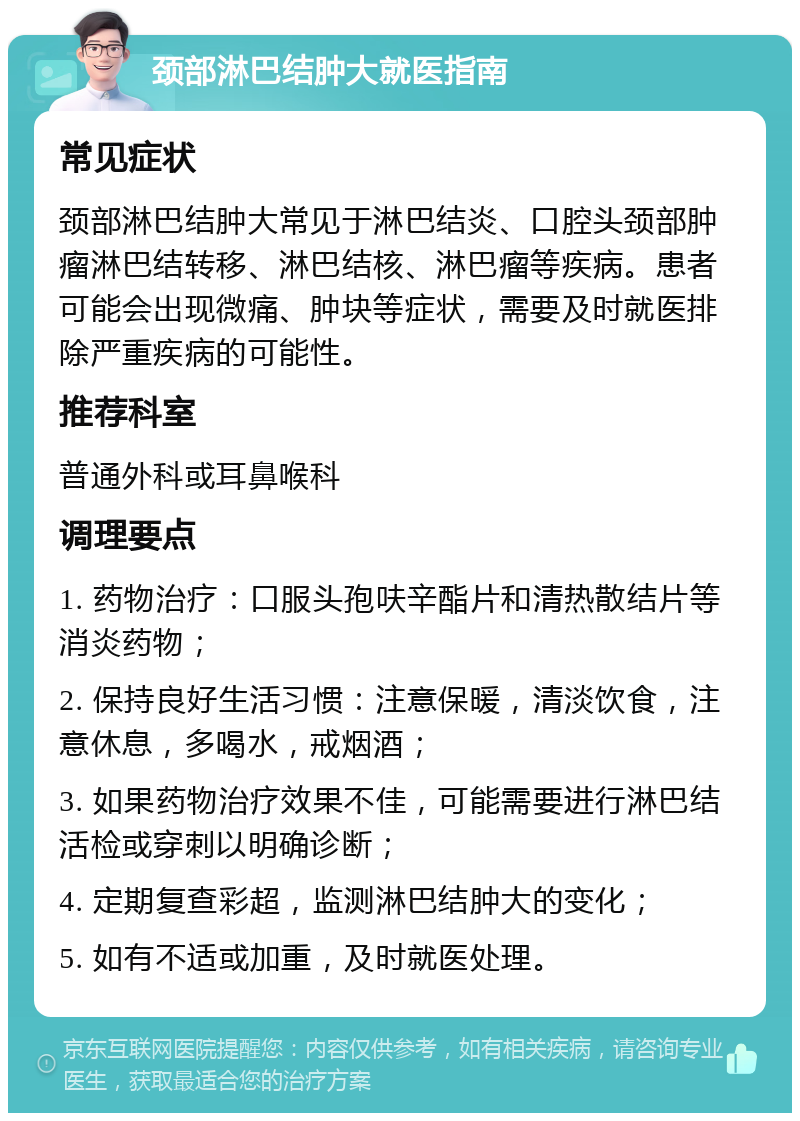 颈部淋巴结肿大就医指南 常见症状 颈部淋巴结肿大常见于淋巴结炎、口腔头颈部肿瘤淋巴结转移、淋巴结核、淋巴瘤等疾病。患者可能会出现微痛、肿块等症状，需要及时就医排除严重疾病的可能性。 推荐科室 普通外科或耳鼻喉科 调理要点 1. 药物治疗：口服头孢呋辛酯片和清热散结片等消炎药物； 2. 保持良好生活习惯：注意保暖，清淡饮食，注意休息，多喝水，戒烟酒； 3. 如果药物治疗效果不佳，可能需要进行淋巴结活检或穿刺以明确诊断； 4. 定期复查彩超，监测淋巴结肿大的变化； 5. 如有不适或加重，及时就医处理。