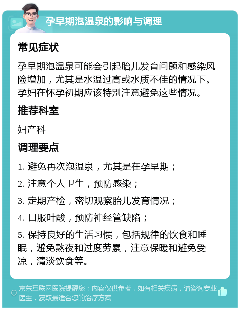 孕早期泡温泉的影响与调理 常见症状 孕早期泡温泉可能会引起胎儿发育问题和感染风险增加，尤其是水温过高或水质不佳的情况下。孕妇在怀孕初期应该特别注意避免这些情况。 推荐科室 妇产科 调理要点 1. 避免再次泡温泉，尤其是在孕早期； 2. 注意个人卫生，预防感染； 3. 定期产检，密切观察胎儿发育情况； 4. 口服叶酸，预防神经管缺陷； 5. 保持良好的生活习惯，包括规律的饮食和睡眠，避免熬夜和过度劳累，注意保暖和避免受凉，清淡饮食等。