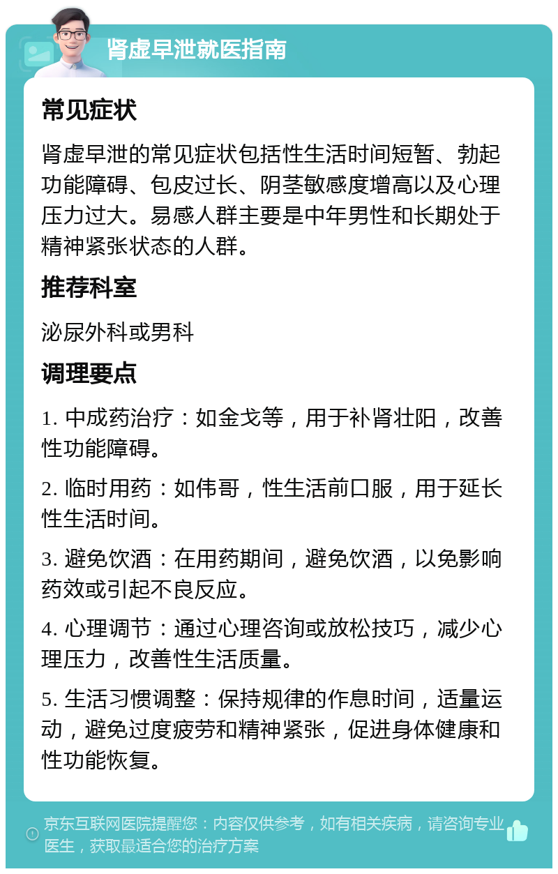 肾虚早泄就医指南 常见症状 肾虚早泄的常见症状包括性生活时间短暂、勃起功能障碍、包皮过长、阴茎敏感度增高以及心理压力过大。易感人群主要是中年男性和长期处于精神紧张状态的人群。 推荐科室 泌尿外科或男科 调理要点 1. 中成药治疗：如金戈等，用于补肾壮阳，改善性功能障碍。 2. 临时用药：如伟哥，性生活前口服，用于延长性生活时间。 3. 避免饮酒：在用药期间，避免饮酒，以免影响药效或引起不良反应。 4. 心理调节：通过心理咨询或放松技巧，减少心理压力，改善性生活质量。 5. 生活习惯调整：保持规律的作息时间，适量运动，避免过度疲劳和精神紧张，促进身体健康和性功能恢复。