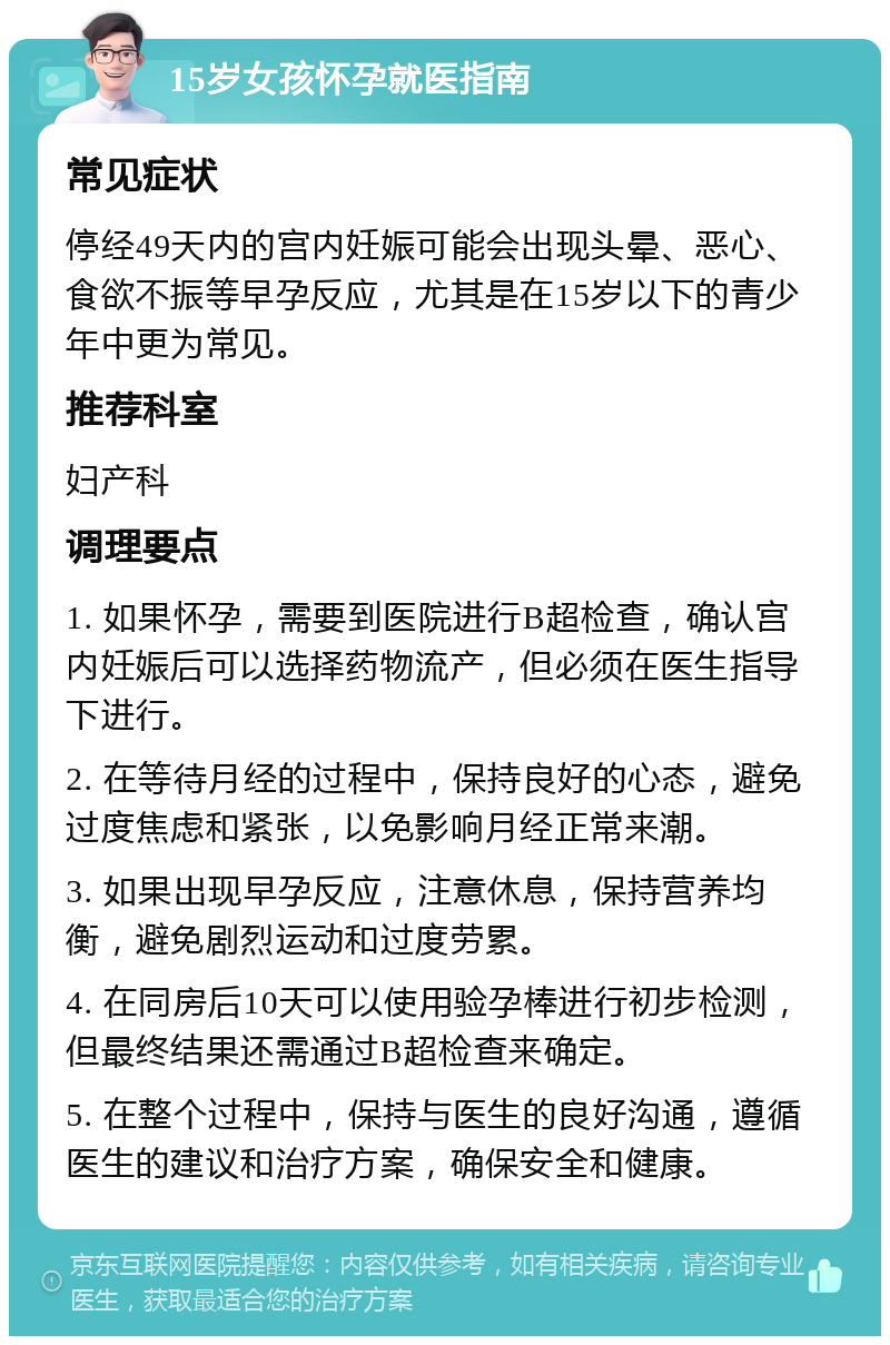 15岁女孩怀孕就医指南 常见症状 停经49天内的宫内妊娠可能会出现头晕、恶心、食欲不振等早孕反应，尤其是在15岁以下的青少年中更为常见。 推荐科室 妇产科 调理要点 1. 如果怀孕，需要到医院进行B超检查，确认宫内妊娠后可以选择药物流产，但必须在医生指导下进行。 2. 在等待月经的过程中，保持良好的心态，避免过度焦虑和紧张，以免影响月经正常来潮。 3. 如果出现早孕反应，注意休息，保持营养均衡，避免剧烈运动和过度劳累。 4. 在同房后10天可以使用验孕棒进行初步检测，但最终结果还需通过B超检查来确定。 5. 在整个过程中，保持与医生的良好沟通，遵循医生的建议和治疗方案，确保安全和健康。