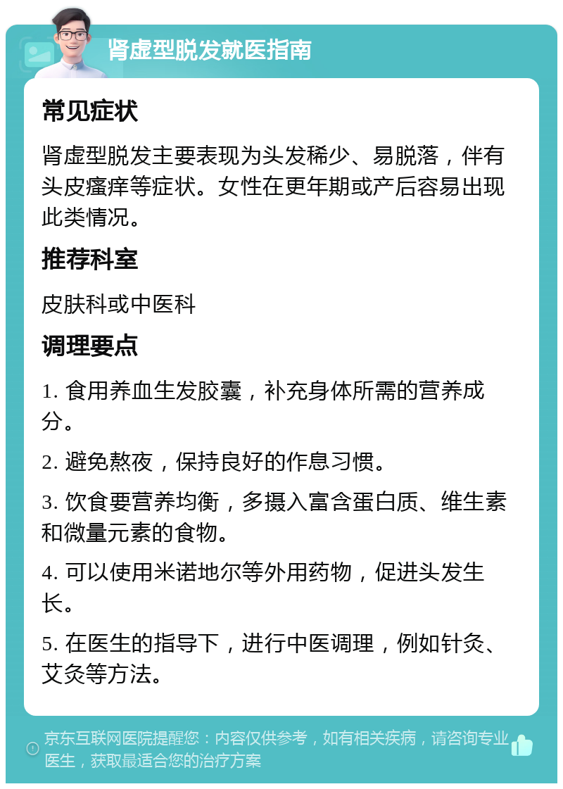 肾虚型脱发就医指南 常见症状 肾虚型脱发主要表现为头发稀少、易脱落，伴有头皮瘙痒等症状。女性在更年期或产后容易出现此类情况。 推荐科室 皮肤科或中医科 调理要点 1. 食用养血生发胶囊，补充身体所需的营养成分。 2. 避免熬夜，保持良好的作息习惯。 3. 饮食要营养均衡，多摄入富含蛋白质、维生素和微量元素的食物。 4. 可以使用米诺地尔等外用药物，促进头发生长。 5. 在医生的指导下，进行中医调理，例如针灸、艾灸等方法。