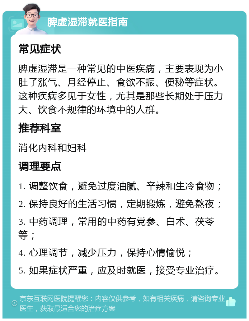 脾虚湿滞就医指南 常见症状 脾虚湿滞是一种常见的中医疾病，主要表现为小肚子涨气、月经停止、食欲不振、便秘等症状。这种疾病多见于女性，尤其是那些长期处于压力大、饮食不规律的环境中的人群。 推荐科室 消化内科和妇科 调理要点 1. 调整饮食，避免过度油腻、辛辣和生冷食物； 2. 保持良好的生活习惯，定期锻炼，避免熬夜； 3. 中药调理，常用的中药有党参、白术、茯苓等； 4. 心理调节，减少压力，保持心情愉悦； 5. 如果症状严重，应及时就医，接受专业治疗。