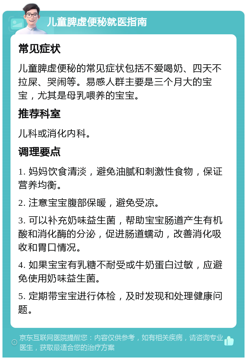 儿童脾虚便秘就医指南 常见症状 儿童脾虚便秘的常见症状包括不爱喝奶、四天不拉屎、哭闹等。易感人群主要是三个月大的宝宝，尤其是母乳喂养的宝宝。 推荐科室 儿科或消化内科。 调理要点 1. 妈妈饮食清淡，避免油腻和刺激性食物，保证营养均衡。 2. 注意宝宝腹部保暖，避免受凉。 3. 可以补充奶味益生菌，帮助宝宝肠道产生有机酸和消化酶的分泌，促进肠道蠕动，改善消化吸收和胃口情况。 4. 如果宝宝有乳糖不耐受或牛奶蛋白过敏，应避免使用奶味益生菌。 5. 定期带宝宝进行体检，及时发现和处理健康问题。