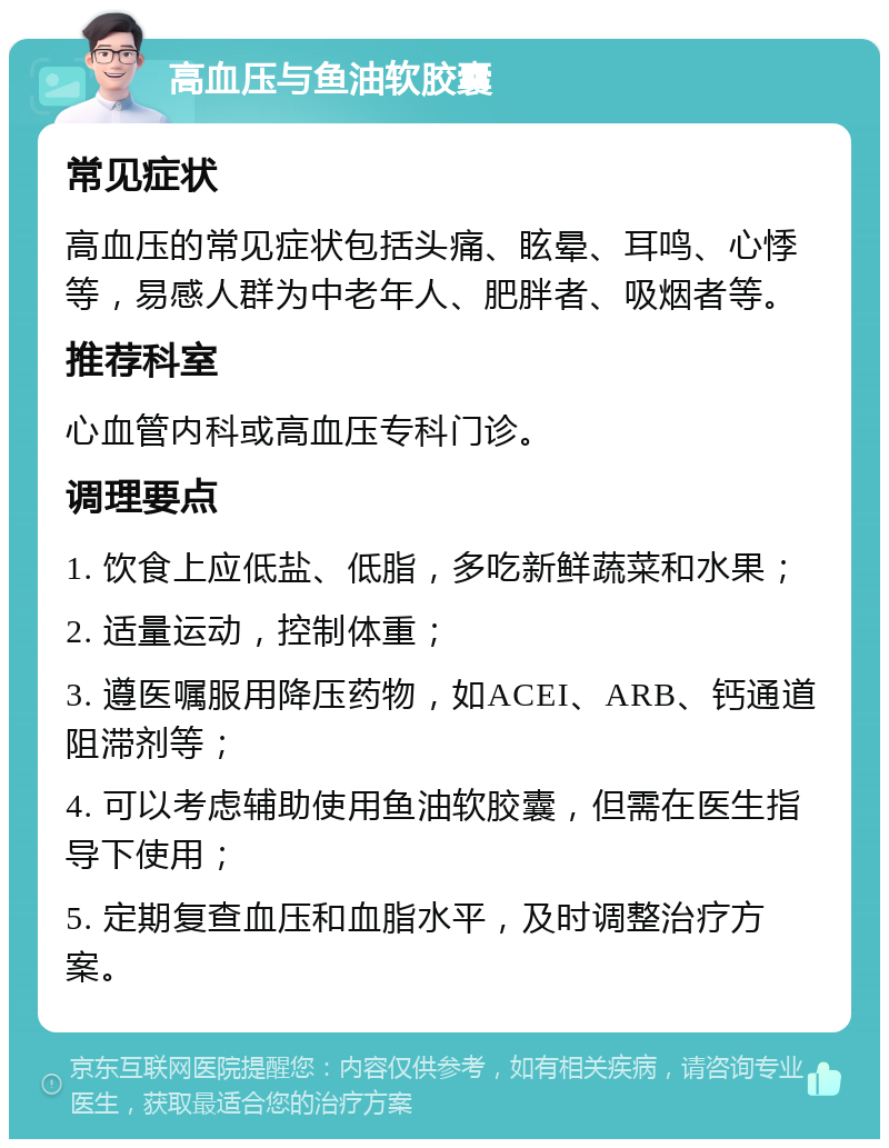 高血压与鱼油软胶囊 常见症状 高血压的常见症状包括头痛、眩晕、耳鸣、心悸等，易感人群为中老年人、肥胖者、吸烟者等。 推荐科室 心血管内科或高血压专科门诊。 调理要点 1. 饮食上应低盐、低脂，多吃新鲜蔬菜和水果； 2. 适量运动，控制体重； 3. 遵医嘱服用降压药物，如ACEI、ARB、钙通道阻滞剂等； 4. 可以考虑辅助使用鱼油软胶囊，但需在医生指导下使用； 5. 定期复查血压和血脂水平，及时调整治疗方案。