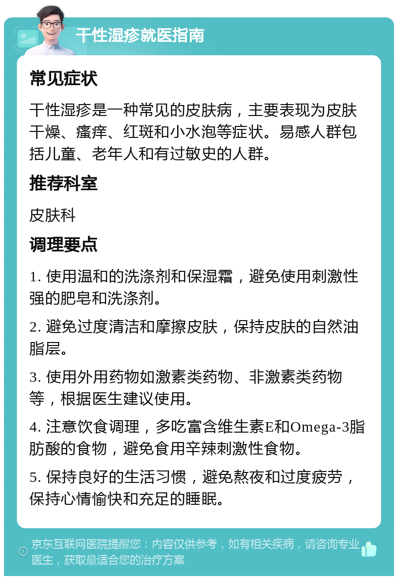 干性湿疹就医指南 常见症状 干性湿疹是一种常见的皮肤病，主要表现为皮肤干燥、瘙痒、红斑和小水泡等症状。易感人群包括儿童、老年人和有过敏史的人群。 推荐科室 皮肤科 调理要点 1. 使用温和的洗涤剂和保湿霜，避免使用刺激性强的肥皂和洗涤剂。 2. 避免过度清洁和摩擦皮肤，保持皮肤的自然油脂层。 3. 使用外用药物如激素类药物、非激素类药物等，根据医生建议使用。 4. 注意饮食调理，多吃富含维生素E和Omega-3脂肪酸的食物，避免食用辛辣刺激性食物。 5. 保持良好的生活习惯，避免熬夜和过度疲劳，保持心情愉快和充足的睡眠。