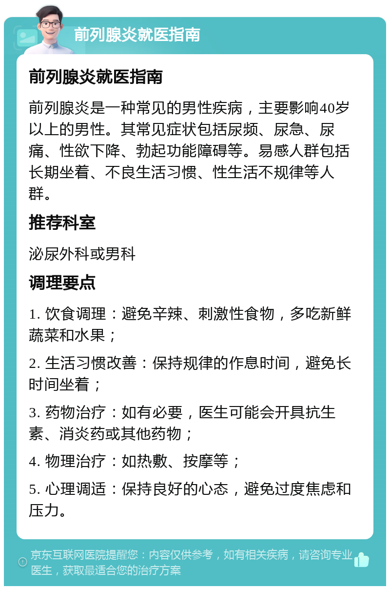 前列腺炎就医指南 前列腺炎就医指南 前列腺炎是一种常见的男性疾病，主要影响40岁以上的男性。其常见症状包括尿频、尿急、尿痛、性欲下降、勃起功能障碍等。易感人群包括长期坐着、不良生活习惯、性生活不规律等人群。 推荐科室 泌尿外科或男科 调理要点 1. 饮食调理：避免辛辣、刺激性食物，多吃新鲜蔬菜和水果； 2. 生活习惯改善：保持规律的作息时间，避免长时间坐着； 3. 药物治疗：如有必要，医生可能会开具抗生素、消炎药或其他药物； 4. 物理治疗：如热敷、按摩等； 5. 心理调适：保持良好的心态，避免过度焦虑和压力。