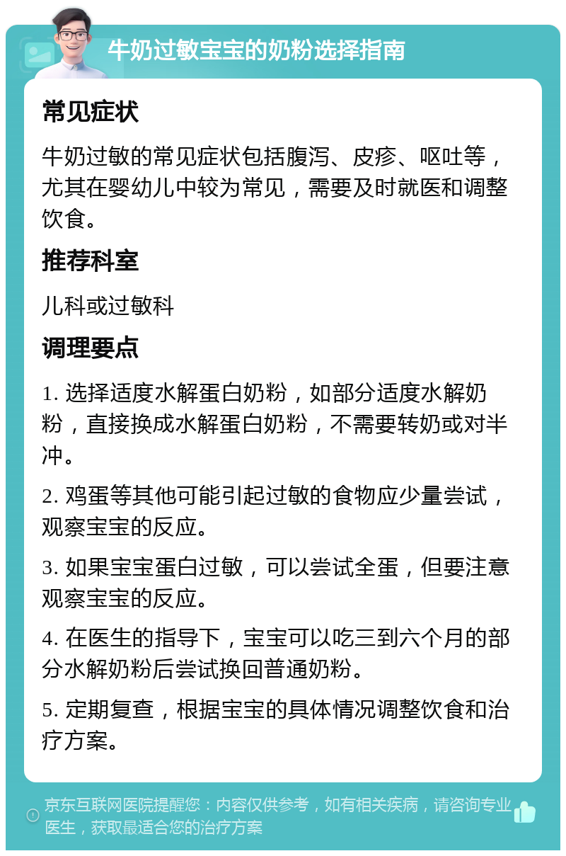 牛奶过敏宝宝的奶粉选择指南 常见症状 牛奶过敏的常见症状包括腹泻、皮疹、呕吐等，尤其在婴幼儿中较为常见，需要及时就医和调整饮食。 推荐科室 儿科或过敏科 调理要点 1. 选择适度水解蛋白奶粉，如部分适度水解奶粉，直接换成水解蛋白奶粉，不需要转奶或对半冲。 2. 鸡蛋等其他可能引起过敏的食物应少量尝试，观察宝宝的反应。 3. 如果宝宝蛋白过敏，可以尝试全蛋，但要注意观察宝宝的反应。 4. 在医生的指导下，宝宝可以吃三到六个月的部分水解奶粉后尝试换回普通奶粉。 5. 定期复查，根据宝宝的具体情况调整饮食和治疗方案。