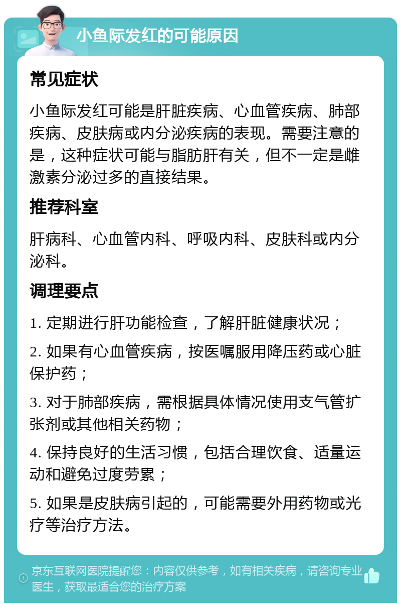 小鱼际发红的可能原因 常见症状 小鱼际发红可能是肝脏疾病、心血管疾病、肺部疾病、皮肤病或内分泌疾病的表现。需要注意的是，这种症状可能与脂肪肝有关，但不一定是雌激素分泌过多的直接结果。 推荐科室 肝病科、心血管内科、呼吸内科、皮肤科或内分泌科。 调理要点 1. 定期进行肝功能检查，了解肝脏健康状况； 2. 如果有心血管疾病，按医嘱服用降压药或心脏保护药； 3. 对于肺部疾病，需根据具体情况使用支气管扩张剂或其他相关药物； 4. 保持良好的生活习惯，包括合理饮食、适量运动和避免过度劳累； 5. 如果是皮肤病引起的，可能需要外用药物或光疗等治疗方法。