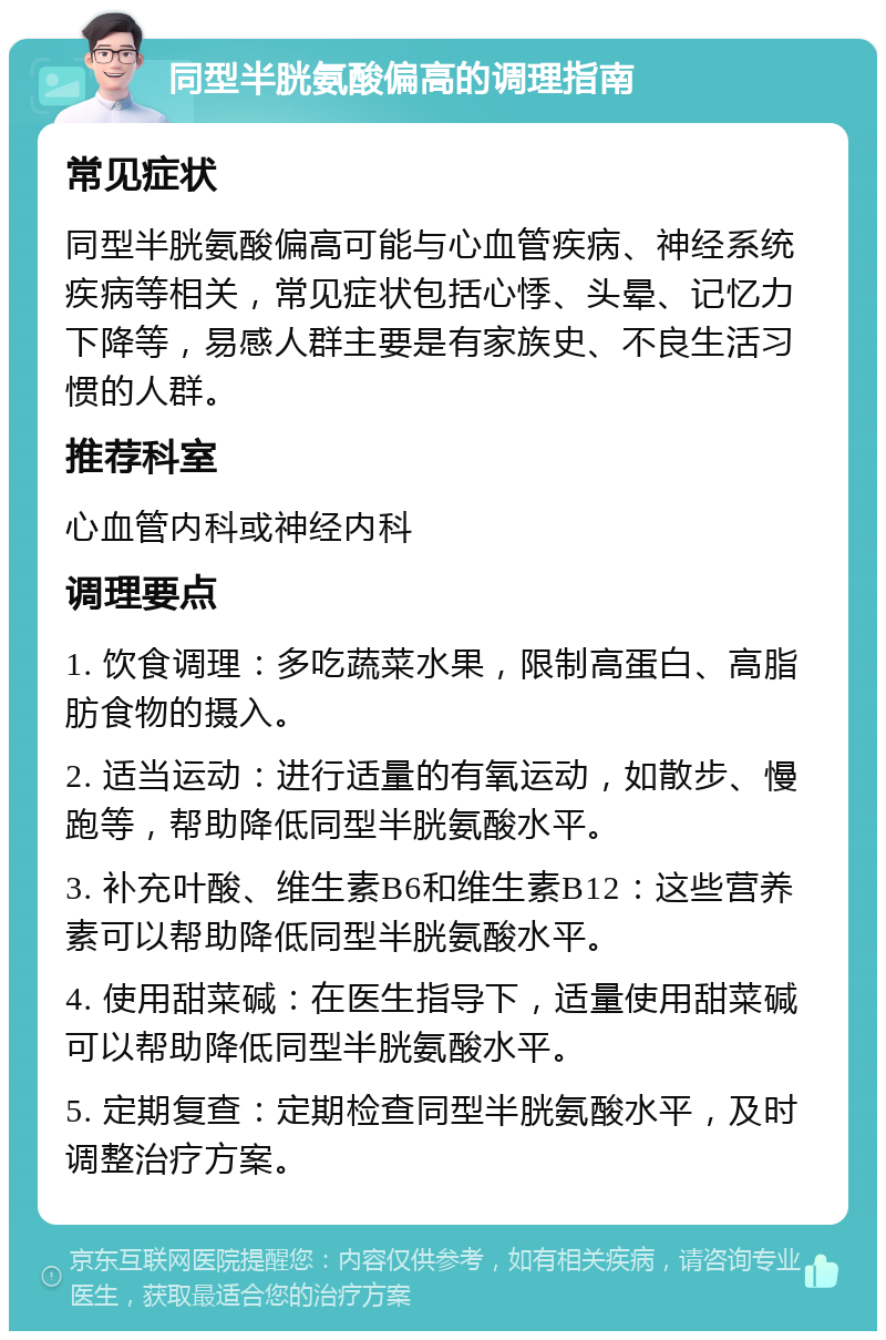 同型半胱氨酸偏高的调理指南 常见症状 同型半胱氨酸偏高可能与心血管疾病、神经系统疾病等相关，常见症状包括心悸、头晕、记忆力下降等，易感人群主要是有家族史、不良生活习惯的人群。 推荐科室 心血管内科或神经内科 调理要点 1. 饮食调理：多吃蔬菜水果，限制高蛋白、高脂肪食物的摄入。 2. 适当运动：进行适量的有氧运动，如散步、慢跑等，帮助降低同型半胱氨酸水平。 3. 补充叶酸、维生素B6和维生素B12：这些营养素可以帮助降低同型半胱氨酸水平。 4. 使用甜菜碱：在医生指导下，适量使用甜菜碱可以帮助降低同型半胱氨酸水平。 5. 定期复查：定期检查同型半胱氨酸水平，及时调整治疗方案。