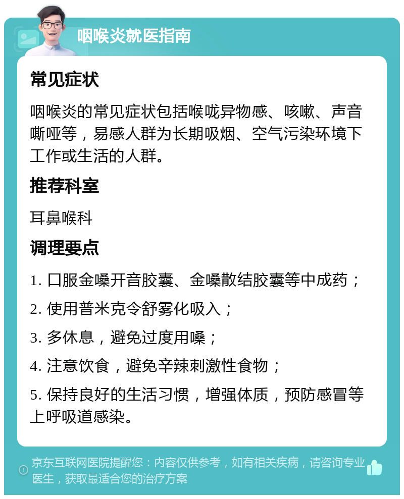 咽喉炎就医指南 常见症状 咽喉炎的常见症状包括喉咙异物感、咳嗽、声音嘶哑等，易感人群为长期吸烟、空气污染环境下工作或生活的人群。 推荐科室 耳鼻喉科 调理要点 1. 口服金嗓开音胶囊、金嗓散结胶囊等中成药； 2. 使用普米克令舒雾化吸入； 3. 多休息，避免过度用嗓； 4. 注意饮食，避免辛辣刺激性食物； 5. 保持良好的生活习惯，增强体质，预防感冒等上呼吸道感染。