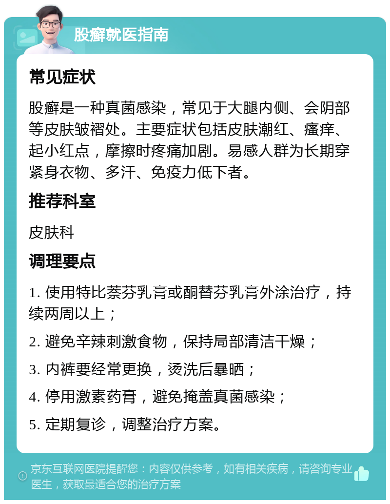 股癣就医指南 常见症状 股癣是一种真菌感染，常见于大腿内侧、会阴部等皮肤皱褶处。主要症状包括皮肤潮红、瘙痒、起小红点，摩擦时疼痛加剧。易感人群为长期穿紧身衣物、多汗、免疫力低下者。 推荐科室 皮肤科 调理要点 1. 使用特比萘芬乳膏或酮替芬乳膏外涂治疗，持续两周以上； 2. 避免辛辣刺激食物，保持局部清洁干燥； 3. 内裤要经常更换，烫洗后暴晒； 4. 停用激素药膏，避免掩盖真菌感染； 5. 定期复诊，调整治疗方案。