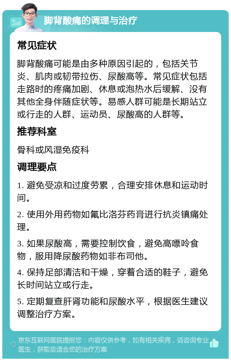 脚背酸痛的调理与治疗 常见症状 脚背酸痛可能是由多种原因引起的，包括关节炎、肌肉或韧带拉伤、尿酸高等。常见症状包括走路时的疼痛加剧、休息或泡热水后缓解、没有其他全身伴随症状等。易感人群可能是长期站立或行走的人群、运动员、尿酸高的人群等。 推荐科室 骨科或风湿免疫科 调理要点 1. 避免受凉和过度劳累，合理安排休息和运动时间。 2. 使用外用药物如氟比洛芬药膏进行抗炎镇痛处理。 3. 如果尿酸高，需要控制饮食，避免高嘌呤食物，服用降尿酸药物如非布司他。 4. 保持足部清洁和干燥，穿着合适的鞋子，避免长时间站立或行走。 5. 定期复查肝肾功能和尿酸水平，根据医生建议调整治疗方案。