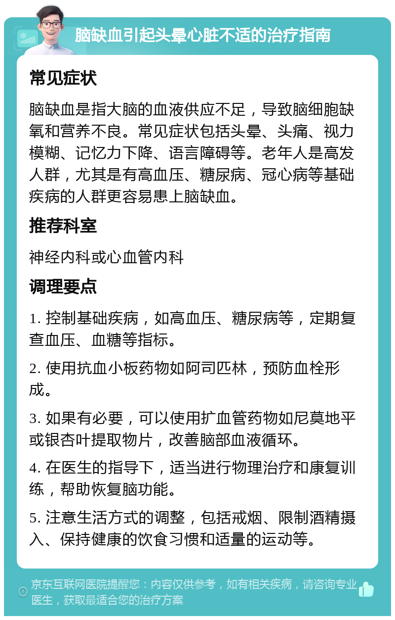 脑缺血引起头晕心脏不适的治疗指南 常见症状 脑缺血是指大脑的血液供应不足，导致脑细胞缺氧和营养不良。常见症状包括头晕、头痛、视力模糊、记忆力下降、语言障碍等。老年人是高发人群，尤其是有高血压、糖尿病、冠心病等基础疾病的人群更容易患上脑缺血。 推荐科室 神经内科或心血管内科 调理要点 1. 控制基础疾病，如高血压、糖尿病等，定期复查血压、血糖等指标。 2. 使用抗血小板药物如阿司匹林，预防血栓形成。 3. 如果有必要，可以使用扩血管药物如尼莫地平或银杏叶提取物片，改善脑部血液循环。 4. 在医生的指导下，适当进行物理治疗和康复训练，帮助恢复脑功能。 5. 注意生活方式的调整，包括戒烟、限制酒精摄入、保持健康的饮食习惯和适量的运动等。