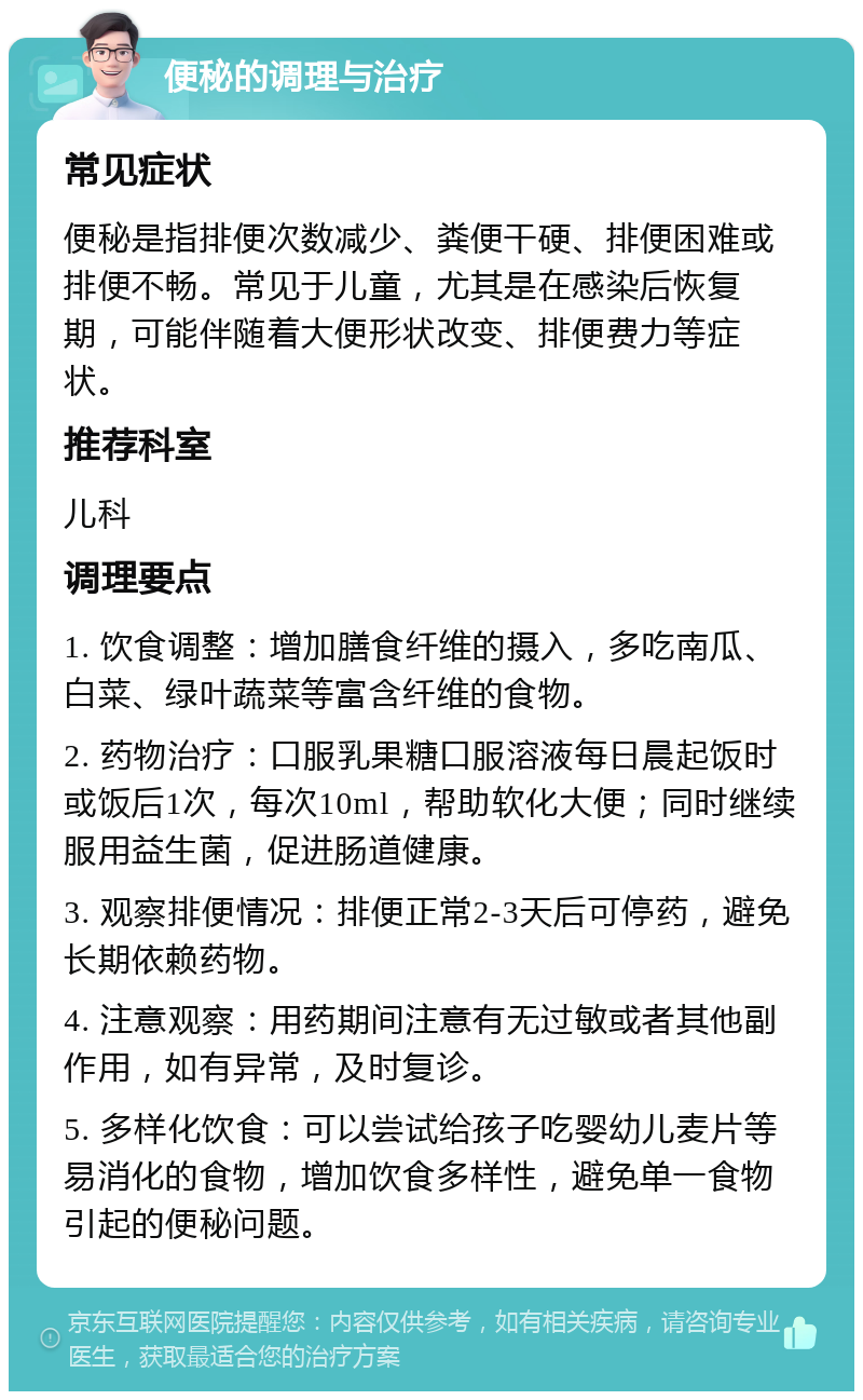 便秘的调理与治疗 常见症状 便秘是指排便次数减少、粪便干硬、排便困难或排便不畅。常见于儿童，尤其是在感染后恢复期，可能伴随着大便形状改变、排便费力等症状。 推荐科室 儿科 调理要点 1. 饮食调整：增加膳食纤维的摄入，多吃南瓜、白菜、绿叶蔬菜等富含纤维的食物。 2. 药物治疗：口服乳果糖口服溶液每日晨起饭时或饭后1次，每次10ml，帮助软化大便；同时继续服用益生菌，促进肠道健康。 3. 观察排便情况：排便正常2-3天后可停药，避免长期依赖药物。 4. 注意观察：用药期间注意有无过敏或者其他副作用，如有异常，及时复诊。 5. 多样化饮食：可以尝试给孩子吃婴幼儿麦片等易消化的食物，增加饮食多样性，避免单一食物引起的便秘问题。