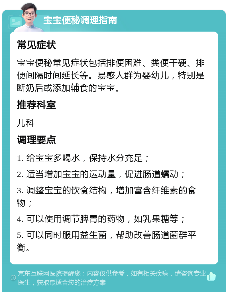 宝宝便秘调理指南 常见症状 宝宝便秘常见症状包括排便困难、粪便干硬、排便间隔时间延长等。易感人群为婴幼儿，特别是断奶后或添加辅食的宝宝。 推荐科室 儿科 调理要点 1. 给宝宝多喝水，保持水分充足； 2. 适当增加宝宝的运动量，促进肠道蠕动； 3. 调整宝宝的饮食结构，增加富含纤维素的食物； 4. 可以使用调节脾胃的药物，如乳果糖等； 5. 可以同时服用益生菌，帮助改善肠道菌群平衡。