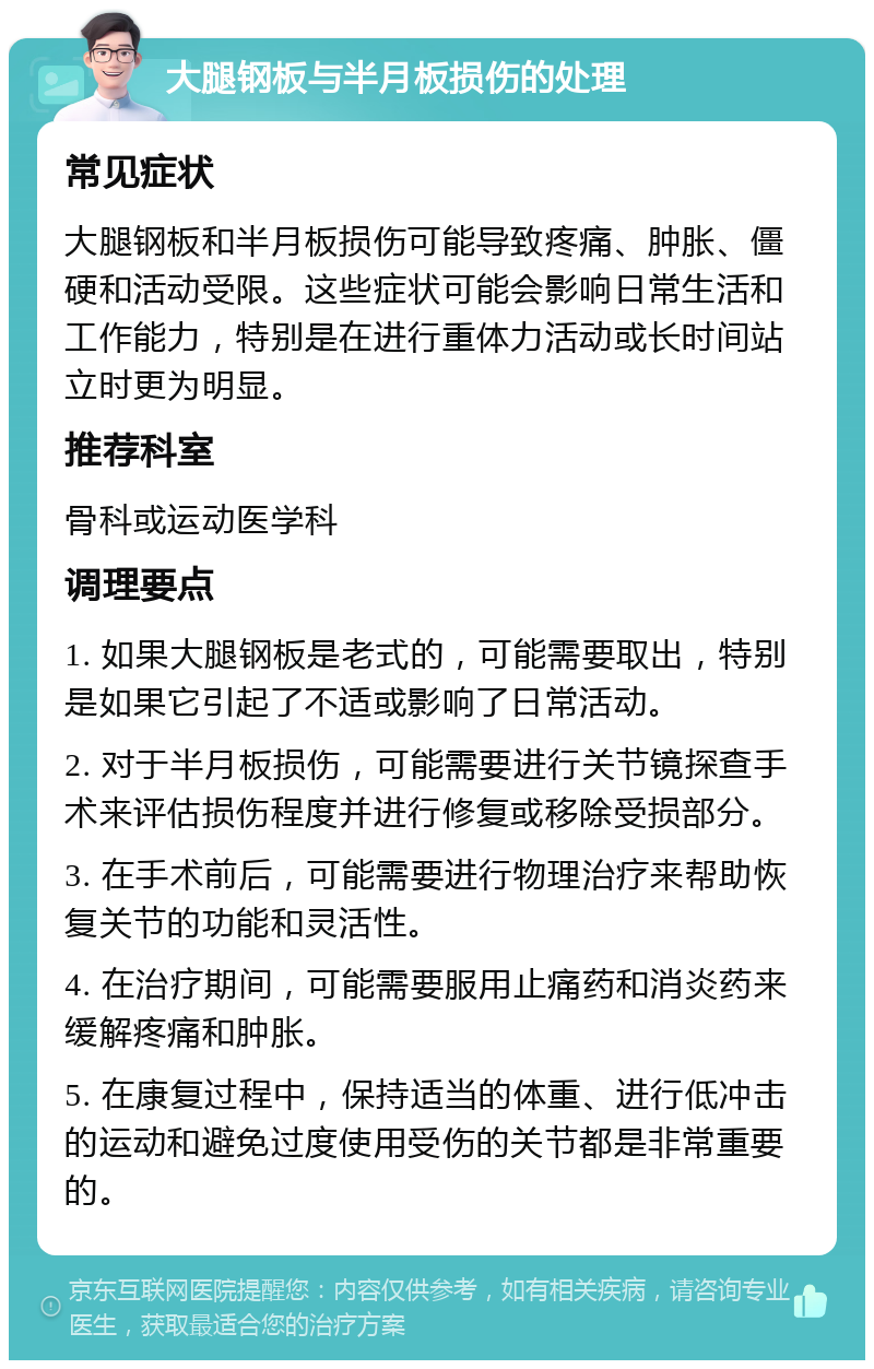 大腿钢板与半月板损伤的处理 常见症状 大腿钢板和半月板损伤可能导致疼痛、肿胀、僵硬和活动受限。这些症状可能会影响日常生活和工作能力，特别是在进行重体力活动或长时间站立时更为明显。 推荐科室 骨科或运动医学科 调理要点 1. 如果大腿钢板是老式的，可能需要取出，特别是如果它引起了不适或影响了日常活动。 2. 对于半月板损伤，可能需要进行关节镜探查手术来评估损伤程度并进行修复或移除受损部分。 3. 在手术前后，可能需要进行物理治疗来帮助恢复关节的功能和灵活性。 4. 在治疗期间，可能需要服用止痛药和消炎药来缓解疼痛和肿胀。 5. 在康复过程中，保持适当的体重、进行低冲击的运动和避免过度使用受伤的关节都是非常重要的。