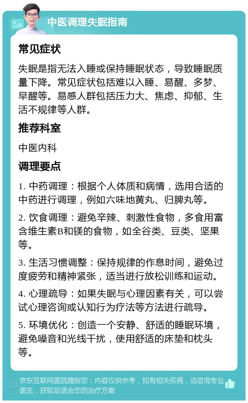 中医调理失眠指南 常见症状 失眠是指无法入睡或保持睡眠状态，导致睡眠质量下降。常见症状包括难以入睡、易醒、多梦、早醒等。易感人群包括压力大、焦虑、抑郁、生活不规律等人群。 推荐科室 中医内科 调理要点 1. 中药调理：根据个人体质和病情，选用合适的中药进行调理，例如六味地黄丸、归脾丸等。 2. 饮食调理：避免辛辣、刺激性食物，多食用富含维生素B和镁的食物，如全谷类、豆类、坚果等。 3. 生活习惯调整：保持规律的作息时间，避免过度疲劳和精神紧张，适当进行放松训练和运动。 4. 心理疏导：如果失眠与心理因素有关，可以尝试心理咨询或认知行为疗法等方法进行疏导。 5. 环境优化：创造一个安静、舒适的睡眠环境，避免噪音和光线干扰，使用舒适的床垫和枕头等。