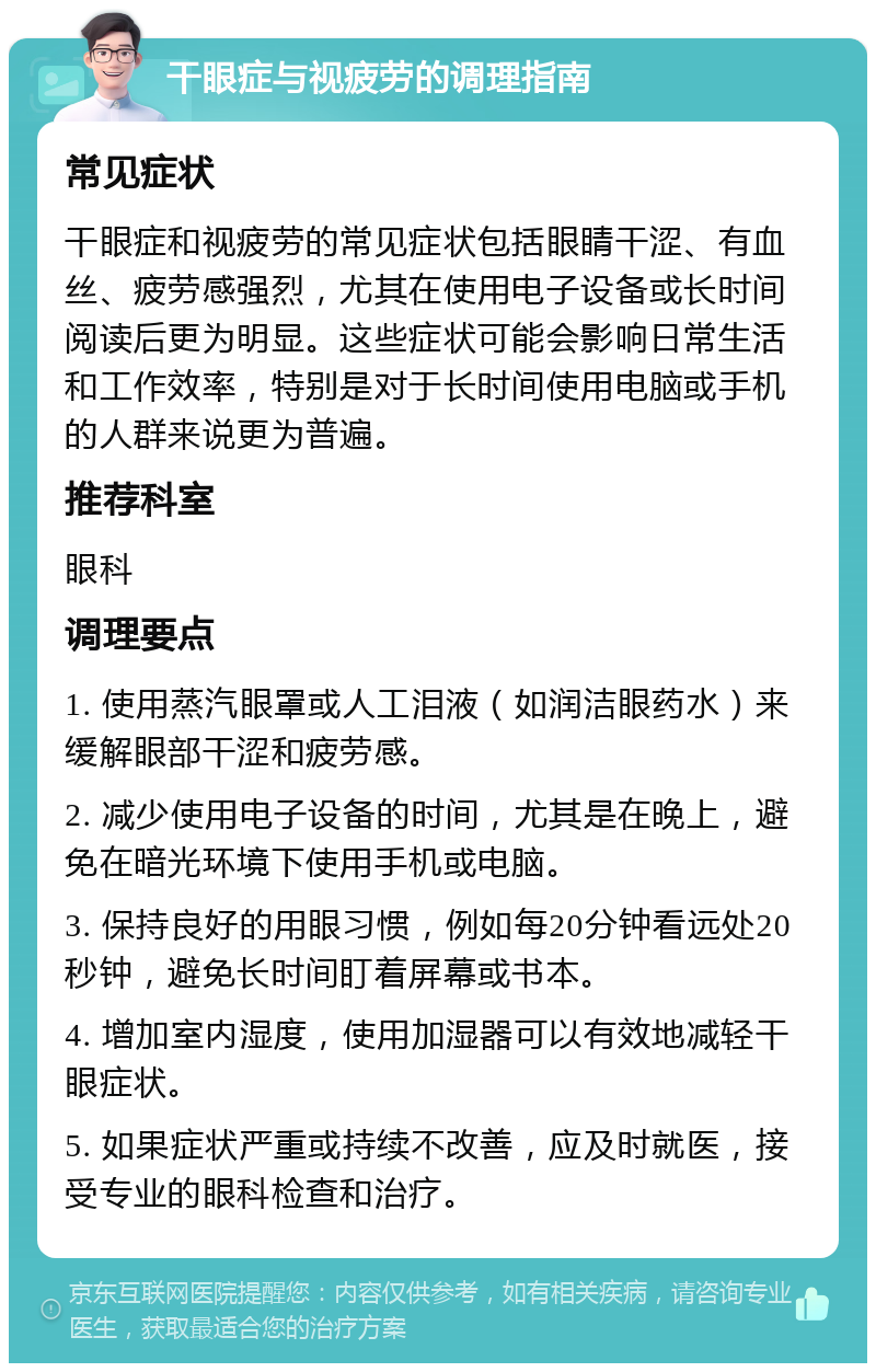 干眼症与视疲劳的调理指南 常见症状 干眼症和视疲劳的常见症状包括眼睛干涩、有血丝、疲劳感强烈，尤其在使用电子设备或长时间阅读后更为明显。这些症状可能会影响日常生活和工作效率，特别是对于长时间使用电脑或手机的人群来说更为普遍。 推荐科室 眼科 调理要点 1. 使用蒸汽眼罩或人工泪液（如润洁眼药水）来缓解眼部干涩和疲劳感。 2. 减少使用电子设备的时间，尤其是在晚上，避免在暗光环境下使用手机或电脑。 3. 保持良好的用眼习惯，例如每20分钟看远处20秒钟，避免长时间盯着屏幕或书本。 4. 增加室内湿度，使用加湿器可以有效地减轻干眼症状。 5. 如果症状严重或持续不改善，应及时就医，接受专业的眼科检查和治疗。