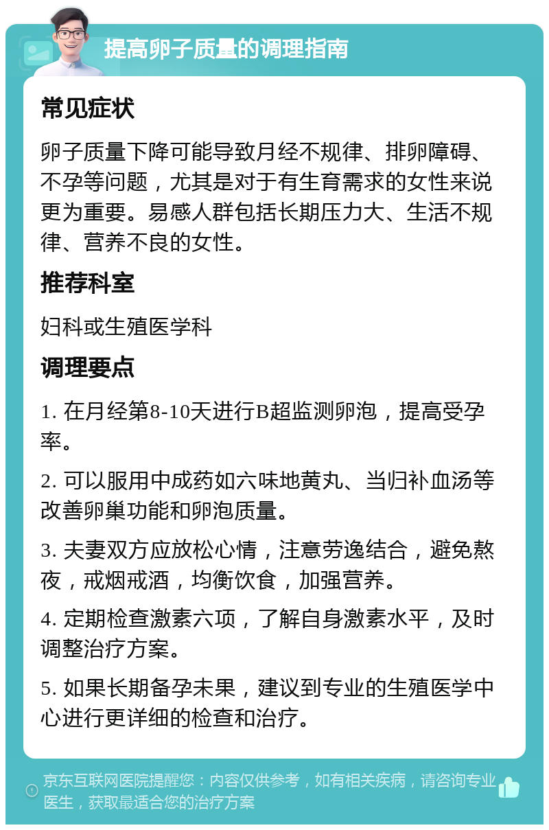 提高卵子质量的调理指南 常见症状 卵子质量下降可能导致月经不规律、排卵障碍、不孕等问题，尤其是对于有生育需求的女性来说更为重要。易感人群包括长期压力大、生活不规律、营养不良的女性。 推荐科室 妇科或生殖医学科 调理要点 1. 在月经第8-10天进行B超监测卵泡，提高受孕率。 2. 可以服用中成药如六味地黄丸、当归补血汤等改善卵巢功能和卵泡质量。 3. 夫妻双方应放松心情，注意劳逸结合，避免熬夜，戒烟戒酒，均衡饮食，加强营养。 4. 定期检查激素六项，了解自身激素水平，及时调整治疗方案。 5. 如果长期备孕未果，建议到专业的生殖医学中心进行更详细的检查和治疗。