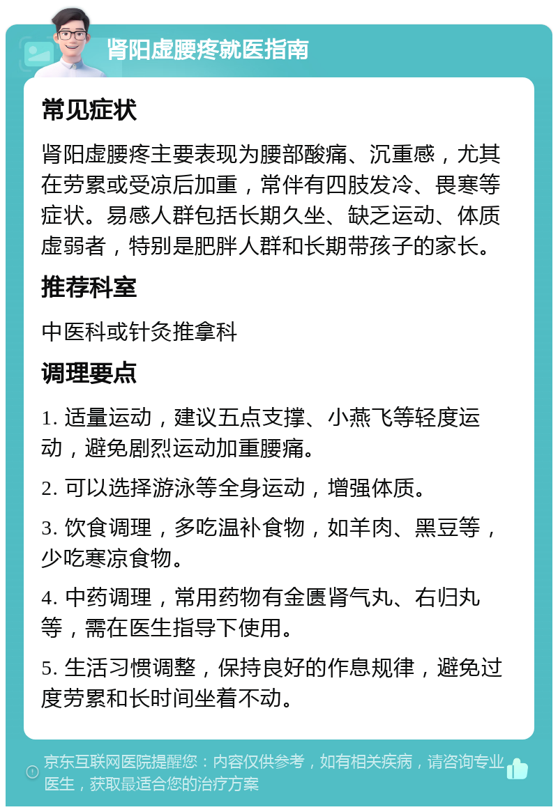 肾阳虚腰疼就医指南 常见症状 肾阳虚腰疼主要表现为腰部酸痛、沉重感，尤其在劳累或受凉后加重，常伴有四肢发冷、畏寒等症状。易感人群包括长期久坐、缺乏运动、体质虚弱者，特别是肥胖人群和长期带孩子的家长。 推荐科室 中医科或针灸推拿科 调理要点 1. 适量运动，建议五点支撑、小燕飞等轻度运动，避免剧烈运动加重腰痛。 2. 可以选择游泳等全身运动，增强体质。 3. 饮食调理，多吃温补食物，如羊肉、黑豆等，少吃寒凉食物。 4. 中药调理，常用药物有金匮肾气丸、右归丸等，需在医生指导下使用。 5. 生活习惯调整，保持良好的作息规律，避免过度劳累和长时间坐着不动。