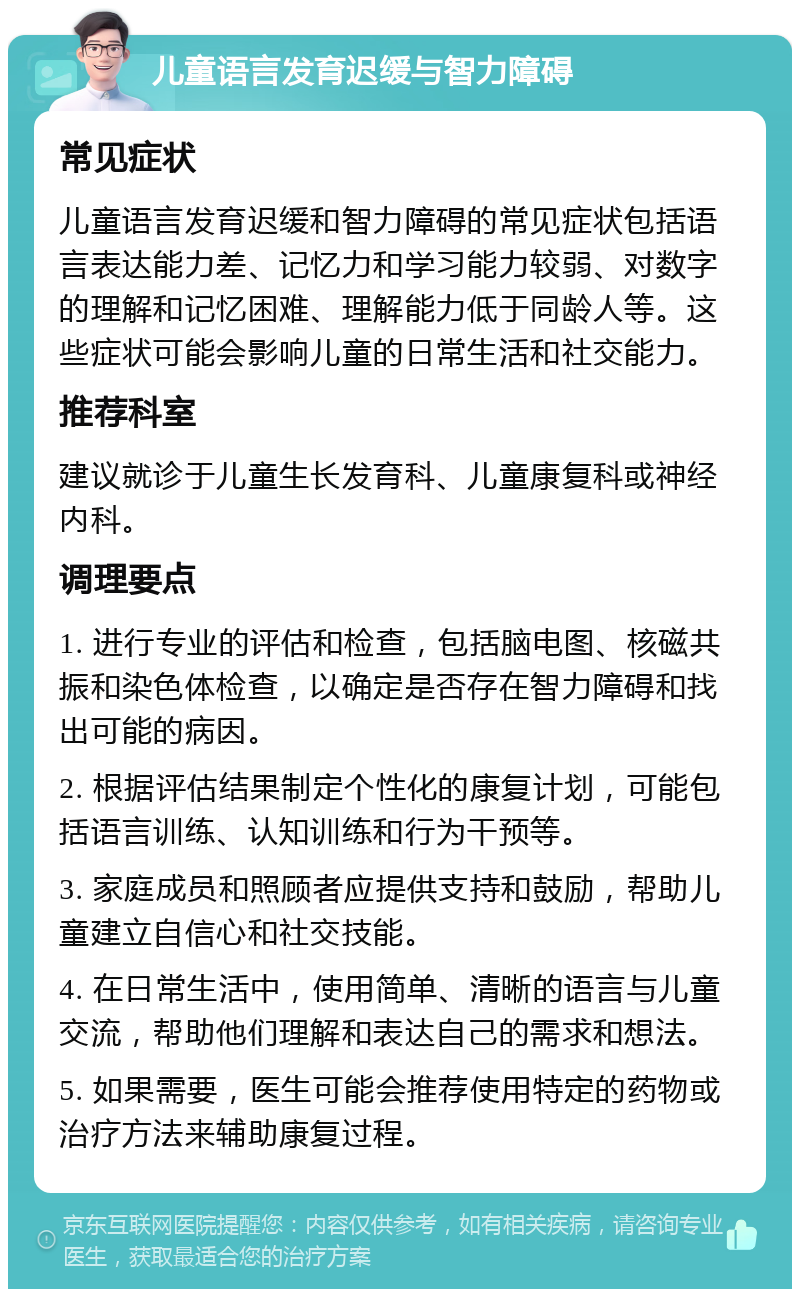 儿童语言发育迟缓与智力障碍 常见症状 儿童语言发育迟缓和智力障碍的常见症状包括语言表达能力差、记忆力和学习能力较弱、对数字的理解和记忆困难、理解能力低于同龄人等。这些症状可能会影响儿童的日常生活和社交能力。 推荐科室 建议就诊于儿童生长发育科、儿童康复科或神经内科。 调理要点 1. 进行专业的评估和检查，包括脑电图、核磁共振和染色体检查，以确定是否存在智力障碍和找出可能的病因。 2. 根据评估结果制定个性化的康复计划，可能包括语言训练、认知训练和行为干预等。 3. 家庭成员和照顾者应提供支持和鼓励，帮助儿童建立自信心和社交技能。 4. 在日常生活中，使用简单、清晰的语言与儿童交流，帮助他们理解和表达自己的需求和想法。 5. 如果需要，医生可能会推荐使用特定的药物或治疗方法来辅助康复过程。