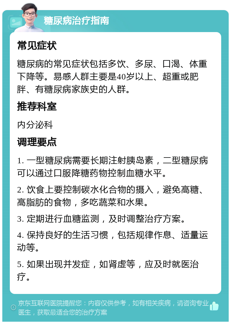 糖尿病治疗指南 常见症状 糖尿病的常见症状包括多饮、多尿、口渴、体重下降等。易感人群主要是40岁以上、超重或肥胖、有糖尿病家族史的人群。 推荐科室 内分泌科 调理要点 1. 一型糖尿病需要长期注射胰岛素，二型糖尿病可以通过口服降糖药物控制血糖水平。 2. 饮食上要控制碳水化合物的摄入，避免高糖、高脂肪的食物，多吃蔬菜和水果。 3. 定期进行血糖监测，及时调整治疗方案。 4. 保持良好的生活习惯，包括规律作息、适量运动等。 5. 如果出现并发症，如肾虚等，应及时就医治疗。