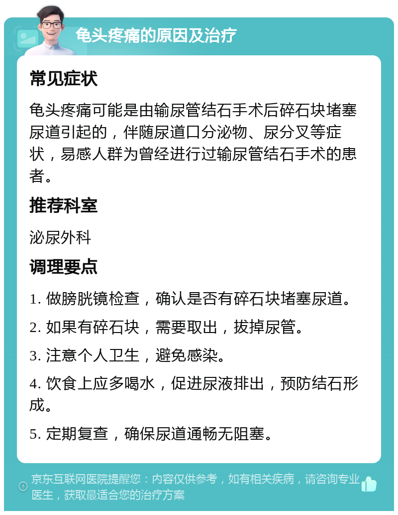 龟头疼痛的原因及治疗 常见症状 龟头疼痛可能是由输尿管结石手术后碎石块堵塞尿道引起的，伴随尿道口分泌物、尿分叉等症状，易感人群为曾经进行过输尿管结石手术的患者。 推荐科室 泌尿外科 调理要点 1. 做膀胱镜检查，确认是否有碎石块堵塞尿道。 2. 如果有碎石块，需要取出，拔掉尿管。 3. 注意个人卫生，避免感染。 4. 饮食上应多喝水，促进尿液排出，预防结石形成。 5. 定期复查，确保尿道通畅无阻塞。