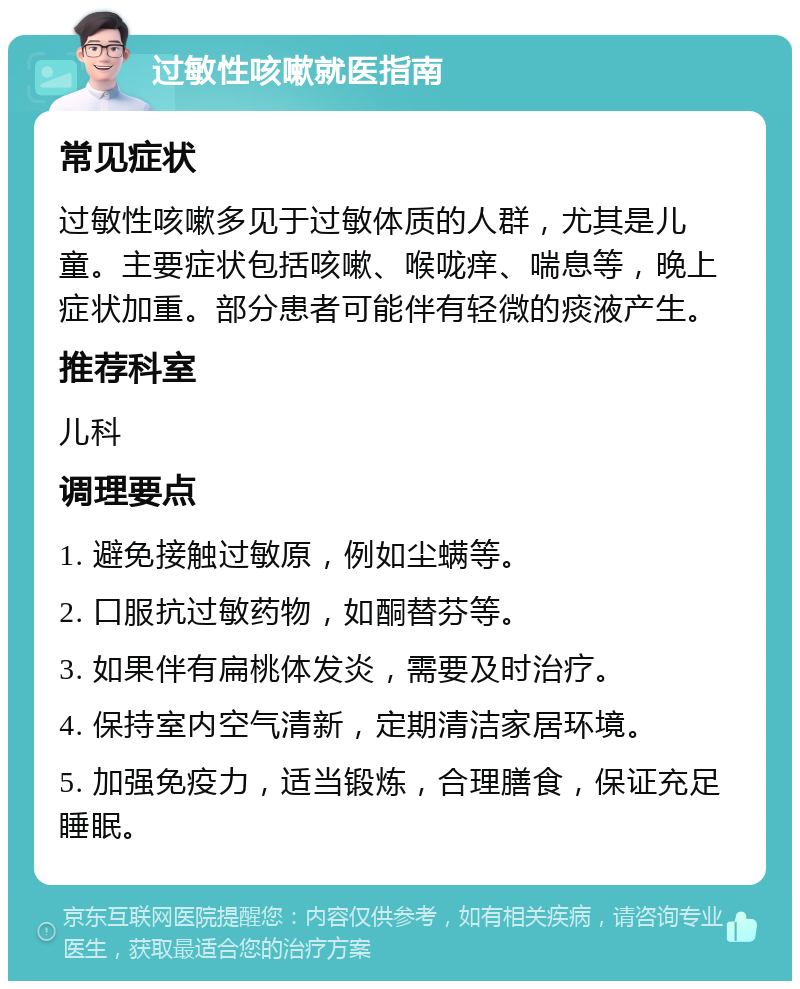 过敏性咳嗽就医指南 常见症状 过敏性咳嗽多见于过敏体质的人群，尤其是儿童。主要症状包括咳嗽、喉咙痒、喘息等，晚上症状加重。部分患者可能伴有轻微的痰液产生。 推荐科室 儿科 调理要点 1. 避免接触过敏原，例如尘螨等。 2. 口服抗过敏药物，如酮替芬等。 3. 如果伴有扁桃体发炎，需要及时治疗。 4. 保持室内空气清新，定期清洁家居环境。 5. 加强免疫力，适当锻炼，合理膳食，保证充足睡眠。