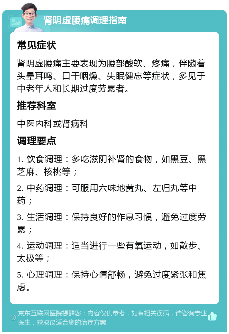 肾阴虚腰痛调理指南 常见症状 肾阴虚腰痛主要表现为腰部酸软、疼痛，伴随着头晕耳鸣、口干咽燥、失眠健忘等症状，多见于中老年人和长期过度劳累者。 推荐科室 中医内科或肾病科 调理要点 1. 饮食调理：多吃滋阴补肾的食物，如黑豆、黑芝麻、核桃等； 2. 中药调理：可服用六味地黄丸、左归丸等中药； 3. 生活调理：保持良好的作息习惯，避免过度劳累； 4. 运动调理：适当进行一些有氧运动，如散步、太极等； 5. 心理调理：保持心情舒畅，避免过度紧张和焦虑。