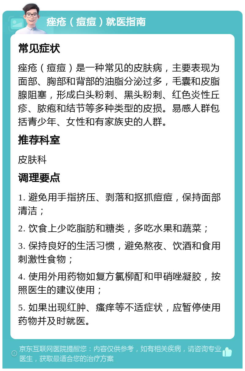 痤疮（痘痘）就医指南 常见症状 痤疮（痘痘）是一种常见的皮肤病，主要表现为面部、胸部和背部的油脂分泌过多，毛囊和皮脂腺阻塞，形成白头粉刺、黑头粉刺、红色炎性丘疹、脓疱和结节等多种类型的皮损。易感人群包括青少年、女性和有家族史的人群。 推荐科室 皮肤科 调理要点 1. 避免用手指挤压、剥落和抠抓痘痘，保持面部清洁； 2. 饮食上少吃脂肪和糖类，多吃水果和蔬菜； 3. 保持良好的生活习惯，避免熬夜、饮酒和食用刺激性食物； 4. 使用外用药物如复方氯柳酊和甲硝唑凝胶，按照医生的建议使用； 5. 如果出现红肿、瘙痒等不适症状，应暂停使用药物并及时就医。