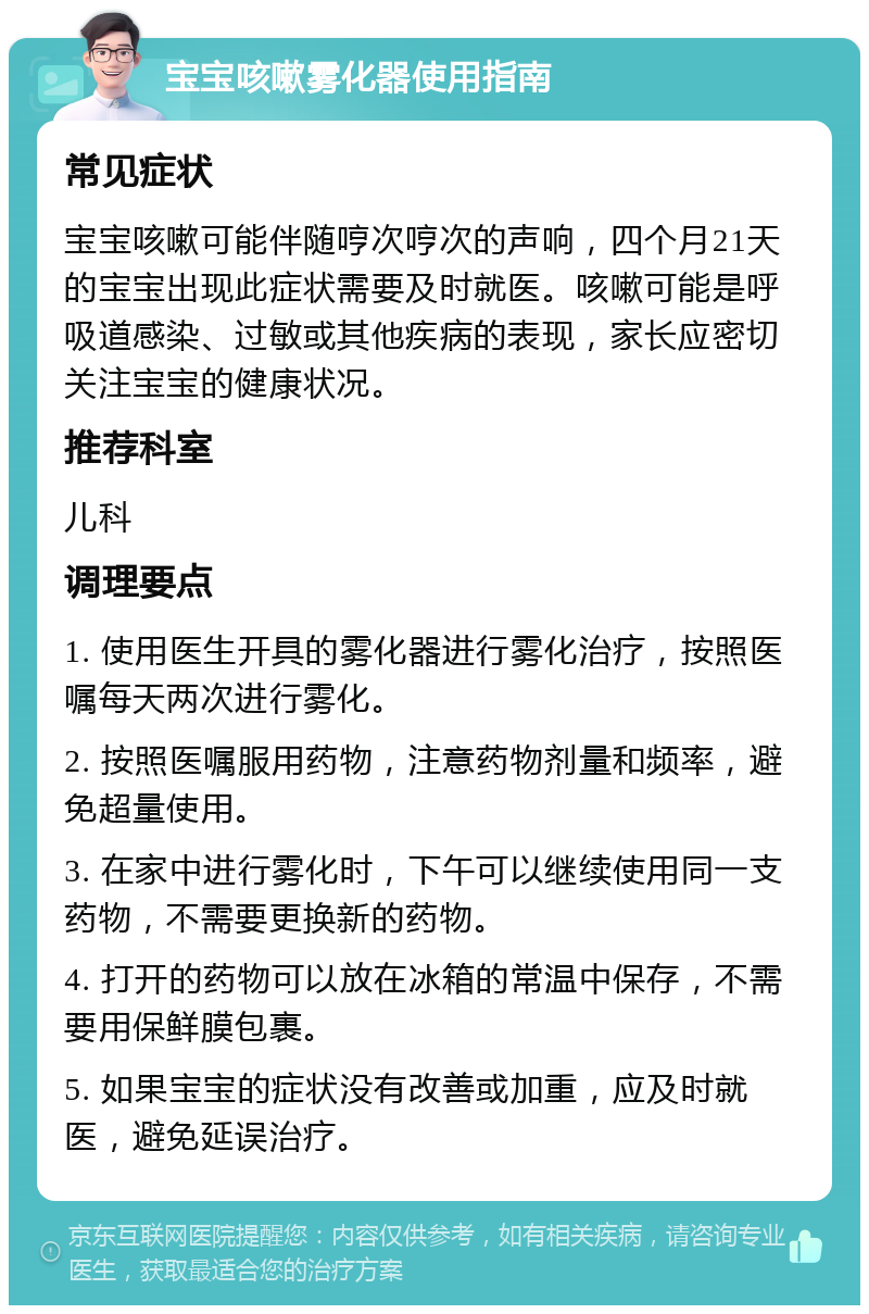 宝宝咳嗽雾化器使用指南 常见症状 宝宝咳嗽可能伴随哼次哼次的声响，四个月21天的宝宝出现此症状需要及时就医。咳嗽可能是呼吸道感染、过敏或其他疾病的表现，家长应密切关注宝宝的健康状况。 推荐科室 儿科 调理要点 1. 使用医生开具的雾化器进行雾化治疗，按照医嘱每天两次进行雾化。 2. 按照医嘱服用药物，注意药物剂量和频率，避免超量使用。 3. 在家中进行雾化时，下午可以继续使用同一支药物，不需要更换新的药物。 4. 打开的药物可以放在冰箱的常温中保存，不需要用保鲜膜包裹。 5. 如果宝宝的症状没有改善或加重，应及时就医，避免延误治疗。