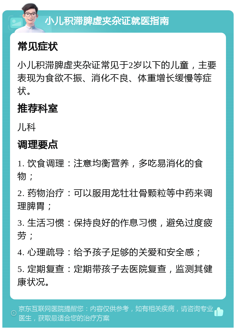 小儿积滞脾虚夹杂证就医指南 常见症状 小儿积滞脾虚夹杂证常见于2岁以下的儿童，主要表现为食欲不振、消化不良、体重增长缓慢等症状。 推荐科室 儿科 调理要点 1. 饮食调理：注意均衡营养，多吃易消化的食物； 2. 药物治疗：可以服用龙牡壮骨颗粒等中药来调理脾胃； 3. 生活习惯：保持良好的作息习惯，避免过度疲劳； 4. 心理疏导：给予孩子足够的关爱和安全感； 5. 定期复查：定期带孩子去医院复查，监测其健康状况。