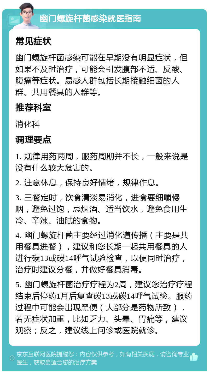 幽门螺旋杆菌感染就医指南 常见症状 幽门螺旋杆菌感染可能在早期没有明显症状，但如果不及时治疗，可能会引发腹部不适、反酸、腹痛等症状。易感人群包括长期接触细菌的人群、共用餐具的人群等。 推荐科室 消化科 调理要点 1. 规律用药两周，服药周期并不长，一般来说是没有什么较大危害的。 2. 注意休息，保持良好情绪，规律作息。 3. 三餐定时，饮食清淡易消化，进食要细嚼慢咽，避免过饱，忌烟酒、适当饮水，避免食用生冷、辛辣、油腻的食物。 4. 幽门螺旋杆菌主要经过消化道传播（主要是共用餐具进餐），建议和您长期一起共用餐具的人进行碳13或碳14呼气试验检查，以便同时治疗，治疗时建议分餐，并做好餐具消毒。 5. 幽门螺旋杆菌治疗疗程为2周，建议您治疗疗程结束后停药1月后复查碳13或碳14呼气试验。服药过程中可能会出现黑便（大部分是药物所致），若无症状加重，比如乏力、头晕、胃痛等，建议观察；反之，建议线上问诊或医院就诊。