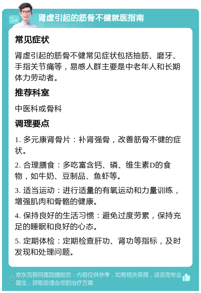 肾虚引起的筋骨不健就医指南 常见症状 肾虚引起的筋骨不健常见症状包括抽筋、磨牙、手指关节痛等，易感人群主要是中老年人和长期体力劳动者。 推荐科室 中医科或骨科 调理要点 1. 多元康肾骨片：补肾强骨，改善筋骨不健的症状。 2. 合理膳食：多吃富含钙、磷、维生素D的食物，如牛奶、豆制品、鱼虾等。 3. 适当运动：进行适量的有氧运动和力量训练，增强肌肉和骨骼的健康。 4. 保持良好的生活习惯：避免过度劳累，保持充足的睡眠和良好的心态。 5. 定期体检：定期检查肝功、肾功等指标，及时发现和处理问题。