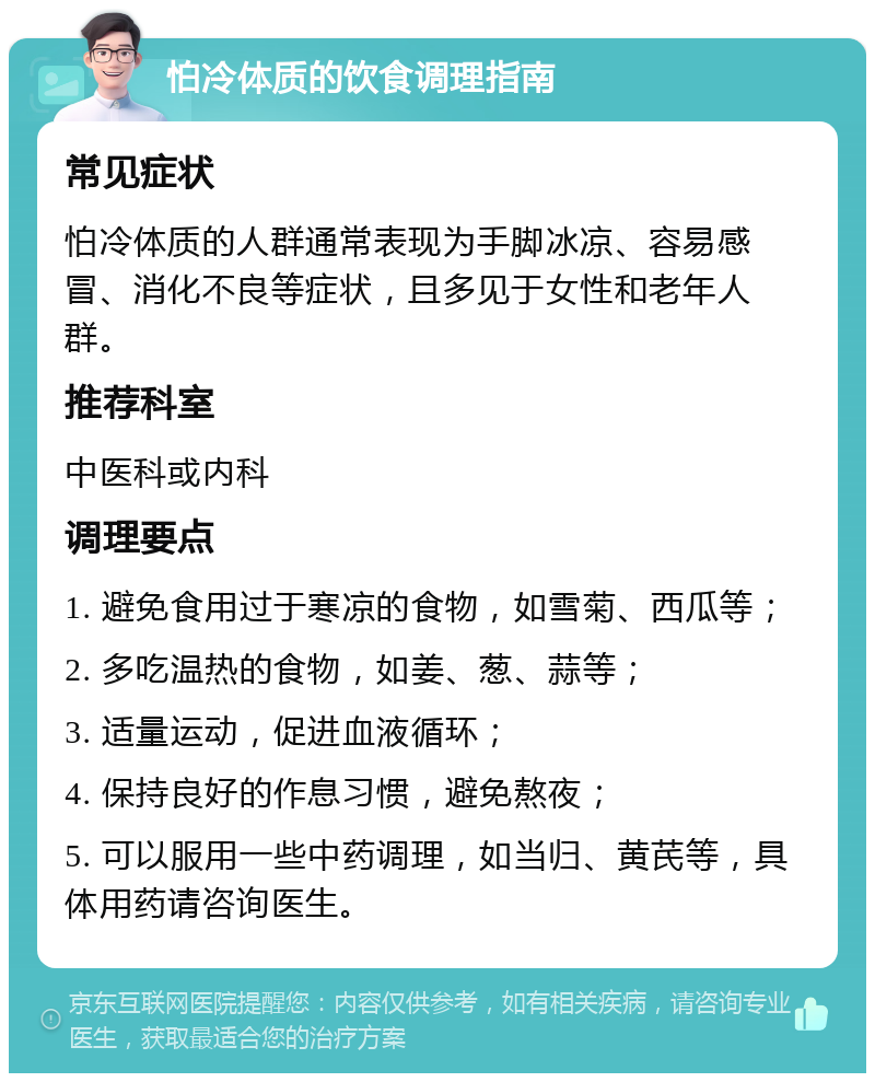 怕冷体质的饮食调理指南 常见症状 怕冷体质的人群通常表现为手脚冰凉、容易感冒、消化不良等症状，且多见于女性和老年人群。 推荐科室 中医科或内科 调理要点 1. 避免食用过于寒凉的食物，如雪菊、西瓜等； 2. 多吃温热的食物，如姜、葱、蒜等； 3. 适量运动，促进血液循环； 4. 保持良好的作息习惯，避免熬夜； 5. 可以服用一些中药调理，如当归、黄芪等，具体用药请咨询医生。